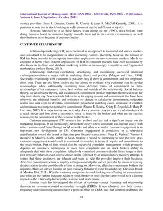 International Journal of Management (IJM), ISSN 0976 – 6502(Print), ISSN 0976 - 6510(Online),
Volume 4, Issue 5, September - October (2013)

service providers (Peter J. Danaher, Denise M. Conroy & Janet R. McColl-Kennedy, 2008). It is
pertinent to note that in stock broking as well customers may be indifferent to loyalty.
However, irrespective of all these factors, even during the pre 1990’s, stock brokers were
doing business based on customer loyalty towards them and in the current circumstances as well
their business exists because of customer loyalty.
CUSTOMER RELATIONSHIP
Relationship marketing (RM) was conceived as an approach to industrial and service markets
and considered to be inappropriate in other marketing contexts. Recently, however, the domain of
RM has been extended to incorporate innovative applications in mass consumer markets. Much has
changed in recent years. Recent applications of RM in consumer markets have been facilitated by
developments in direct and database marketing within an increasingly competitive and fragmented
marketplace (Ashish Gupta, 2011).
Relationship marketing-establishing, developing, and maintaining successful relational
exchanges-constitutes a major shift in marketing theory and practice (Morgan and Hunt, 1994).
Successful relationship with customers is possible only if there is commitment and that originates
from trust. There are also been studies that has aimed to explicate why customers stay in service
relationships, while additionally examining how different forms of commitment to these
relationships affect customers' voice, both within and outside of the relationship. Social balance
theory, social influence theory, and escalation of commitment provide important theoretical bases for
why individuals stay. Seven notable links relative to staying reasons and commitment that have been
observed are relational benefits and resistance to change to calculative commitment; subjective
norms and sunk costs to affective commitment; procedural switching costs, avoidance of conflict,
and resistance to change to normative commitment (Sharon E. Beatty, Kristy E. Reynolds & Mary P.
Harrison, 2012). It is important to note as to why does a customer stay in a service relationship with
a stock broker and how does a customer’s voice is heard by the broker and what are the various
reasons for the commitment of the customer to the broker.
Customer management (CM) research has evolved and has had a significant impact on the
marketing discipline. In an increasingly networked society where customers can interact easily with
other customers and firms through social networks and other new media, customer engagement is an
important new development in CM. Customer engagement is considered as a behavioral
manifestation toward the brand or firm that goes beyond transactions (Peter C. Verhoef, Werner J.
Reinartz & Manfred Krafft, 2010). In Stock broking it would be interesting to note that how does
customer engagement would result in continued relationship in terms of loyalty and commitment to
the stock broker. Part of this would also be successful complaint management which primarily
depends on customers' willingness to voice their complaints and on stock brokers ability to
adequately deal with these complaints. Affectively committed customers display little change in their
post recovery behavior, even after a service failure followed by an unsatisfactory recovery attempt. It
seems that these customers are tolerant and want to help the provider improve their business.
Affective commitment seems to amplify willingness to help the service provider by means of voicing
dissatisfaction despite considerable efforts in doing so. Moreover, affective commitment buffers the
negative effects of service failures on post recovery behavior (Heiner Evanschitzky, Christian Brock
& Markus Blut, 2011). Whether customer complaints in stock broking are affecting the commitment
and what are the various measures taken by stock broker in resolving the same would have a lasting
impact on the relationship between the customer and stock broker.
Another study has investigated the effects of customer contact frequency and relationship
duration on customer-reported relationship strength (CRRS). It was observed that both contact
frequency and relationship duration have a positive effect on CRRS, and that duration moderates the
94

 