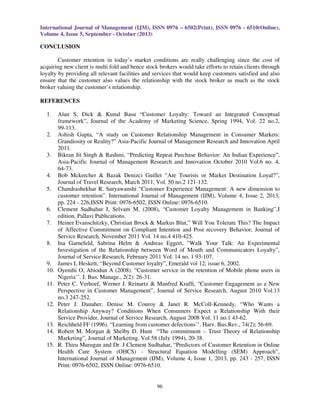 International Journal of Management (IJM), ISSN 0976 – 6502(Print), ISSN 0976 - 6510(Online),
Volume 4, Issue 5, September - October (2013)

CONCLUSION
Customer retention in today’s market conditions are really challenging since the cost of
acquiring new client is multi fold and hence stock brokers would take efforts to retain clients through
loyalty by providing all relevant facilities and services that would keep customers satisfied and also
ensure that the customer also values the relationship with the stock broker as much as the stock
broker valuing the customer’s relationship.
REFERENCES
1.

2.

3.

4.
5.

6.
7.

8.

9.
10.
11.

12.

13.
14.
15.

Alan S. Dick & Kunal Basu “Customer Loyalty: Toward an Integrated Conceptual
framework”, Journal of the Academy of Marketing Science, Spring 1994, Vol. 22 no.2,
99-113.
Ashish Gupta, “A study on Customer Relationship Management in Consumer Markets:
Grandiosity or Reality?” Asia-Pacific Journal of Management Research and Innovation April
2011.
Bikran Jit Singh & Rashmi, “Predicting Repeat Purchase Behavior: An Indian Experience”,
Asia-Pacific Journal of Management Research and Innovation October 2010 Vol.6 no. 4,
64-73.
Bob Mckercher & Bazak Denizci Guillet “Are Tourists or Market Destination Loyal?”,
Journal of Travel Research, March 2011, Vol. 50 no.2 121-132.
Chandrashekhar R. Suryawanshi “Customer Experience Management: A new dimension to
customer retention”. International Journal of Management (IJM), Volume 4, Issue 2, 2013,
pp. 224 - 226,ISSN Print: 0976-6502, ISSN Online: 0976-6510.
Clement Sudhahar J, Selvam M, (2008), “Customer Loyalty Management in Banking”,I
edition, Pallavi Publications.
Heiner Evanschitzky, Christian Brock & Markus Blut,” Will You Tolerate This? The Impact
of Affective Commitment on Compliant Intention and Post recovery Behavior, Journal of
Service Research, November 2011 Vol. 14 no.4 410-425.
Ina Garnefeld, Sabrina Helm & Andreas Eggert, ”Walk Your Talk: An Experimental
Investigation of the Relationship between Word of Mouth and Communicators Loyalty”,
Journal of Service Research, February 2011 Vol. 14 no. 1 93-107.
James L Heskett, “Beyond Customer loyalty”, Emerald vol 12, issue 6, 2002.
Oyenihi O, Abiodun A (2008). “Customer service in the retention of Mobile phone users in
Nigeria’’. J. Bus. Manage., 2(2): 26-31.
Peter C. Verhoef, Werner J. Reinartz & Manfred Krafft, “Customer Engagement as a New
Perspective in Customer Management”, Journal of Service Research, August 2010 Vol.13
no.3 247-252.
Peter J. Danaher, Denise M. Conroy & Janet R. McColl-Kennedy, “Who Wants a
Relationship Anyway? Conditions When Consumers Expect a Relationship With their
Service Provider, Journal of Service Research, August 2008 Vol. 11 no.1 43-62.
Reichheld FF (1996). “Learning from customer defections’’. Harv. Bus.Rev., 74(2); 56-69.
Robert M. Morgan & Shelby D. Hunt “The commitment – Trust Theory of Relationship
Marketing”, Journal of Marketing, Vol 58 (July 1994), 20-38.
R. Thiru Murugan and Dr. J Clement Sudhahar, “Predictors of Customer Retention in Online
Health Care System (OHCS) - Structural Equation Modelling (SEM) Approach”,
International Journal of Management (IJM), Volume 4, Issue 1, 2013, pp. 243 - 257, ISSN
Print: 0976-6502, ISSN Online: 0976-6510.

96

 