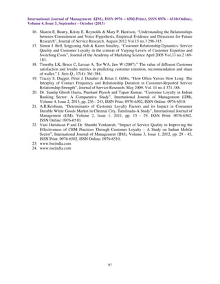 International Journal of Management (IJM), ISSN 0976 – 6502(Print), ISSN 0976 - 6510(Online),
Volume 4, Issue 5, September - October (2013)

16. Sharon E. Beatty, Kristy E. Reynolds & Mary P. Harrison, “Understanding the Relationships
between Commitment and Voice Hypothesis, Empirical Evidence and Directions for Future
Research”, Journal of Service Research, August 2012 Vol.15 no.3 296-315.
17. Simon J. Bell, Seigyoung Auh & Karen Smalley, “Customer Relationship Dynamics: Service
Quality and Customer Loyalty in the context of Varying Levels of Customer Expertise and
Switching Costs”, Journal of the Academy of Marketing Science April 2005 Vol.33 no.2 169183.
18. Timothy LK, Bruce C, Lerzan A, Tor WA, Jaw W (2007).” The value of different Customer
satisfaction and loyalty metrics in predicting customer retention, recommendation and share
of wallet.” J. Serv.Q., 17(4): 361-384.
19. Tracey S. Dagger, Peter J. Danaher & Brian J. Gibbs, “How Often Versus How Long: The
Interplay of Contact Frequency and Relationship Duration in Customer-Reported Service
Relationship Strength”, Journal of Service Research, May 2009, Vol. 11 no.4 371-388.
20. Dr. Sandip Ghosh Hazra, Prashant Piyush and Tapan Kumar, “Customer Loyalty in Indian
Banking Sector: A Comparative Study”, International Journal of Management (IJM),
Volume 4, Issue 2, 2013, pp. 236 - 243, ISSN Print: 0976-6502, ISSN Online: 0976-6510.
21. A.R.Krishnan, “Determinants of Customer Loyalty Factors and its Impact in Consumer
Durable White Goods Market in Chennai City, Tamilnadu-A Study”, International Journal of
Management (IJM), Volume 2, Issue 1, 2011, pp. 15 - 29, ISSN Print: 0976-6502,
ISSN Online: 0976-6510.
22. Vani Haridasan P and Dr. Shanthi Venkatesh, “Impact of Service Quality in Improving the
Effectiveness of CRM Practices Through Customer Loyalty – A Study on Indian Mobile
Sector”, International Journal of Management (IJM), Volume 3, Issue 1, 2012, pp. 29 - 45,
ISSN Print: 0976-6502, ISSN Online: 0976-6510.
23. www.bseindia.com
24. www.nseindia.com

97

 
