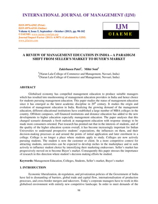 International Journal of Management (IJM), ISSN 0976 – 6502(Print), ISSN 0976 - 6510(Online),
INTERNATIONAL JOURNAL OF MANAGEMENT (IJM)
Volume 4, Issue 5, September - October (2013)
ISSN 0976-6502 (Print)
ISSN 0976-6510 (Online)
Volume 4, Issue 5, September - October (2013), pp. 98-102
© IAEME: www.iaeme.com/ijm.asp
Journal Impact Factor (2013): 6.9071 (Calculated by GISI)
www.jifactor.com

IJM
©IAEME

A REVIEW OF MANAGEMENT EDUCATION IN INDIA – A PARADIGM
SHIFT FROM SELLER’S MARKET TO BUYER’S MARKET
Zakirhusen Patel1, Mihir Soni2
1
2

(Naran Lala College of Commerce and Management, Navsari, India)
(Naran Lala College of Commerce and Management, Navsari, India)

ABSTRACT
Globalised economy has compelled management education to produce suitable managers
which has resulted into mushrooming of management education providers in India and hence choice
for students pursuing management education. This paper studies the status of management education
since it has emerged as the latest academic discipline in 20th century. It studies the origin and
evolution of management education in India. Realizing the growing demand of the management
education, different educational institutions have established a large number of MBA colleges in the
country. Offshore campuses, self-financed institutions and distance education has added to the new
developments to higher education especially management education. The paper analyses that this
changed scenario demands a fresh outlook at management education with response strategy to be
made more consumers oriented. Past research has pointed out that in the interests of students, and of
the quality of the higher education system overall, it has become increasingly important for Indian
Universities to understand prospective students’ expectations, the influences on them, and their
decision-making processes at and around the points of initial application and later enrolment in a
college. College is no longer a place where students apply to study. Colleges are now actively
pursuing students. The student is now the customer or client. In a more competitive context for
attracting students, universities can be expected to develop niches in the marketplace and to seek
actively to influence student choice by intensifying their marketing endeavours. Seller’s market has
progressively moved on to become Buyer’s market. Consequently this paper stresses the importance
of research in this direction where student’s decision making efforts be studied.
Keywords: Management Education, Colleges, Students, Seller’s market, Buyer’s market
1. INTRODUCTION
Economic liberalization, de-regulation, and privatization policies of the Government of India
have led to dismantling of barriers, global trade and capital flow, internationalisation of production
processes, and cross-border mergers and takeovers. Today’s corporate managers have to work in this
globalised environment with entirely new competitive landscape. In order to meet demands of the
98

 