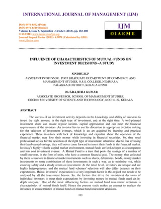 International Journal of Management (IJM), ISSN 0976 – MANAGEMENT (IJM)
INTERNATIONAL JOURNAL OF 6502(Print), ISSN 0976 - 6510(Online),
Volume 4, Issue 5, September - October (2013)
ISSN 0976-6502 (Print)
ISSN 0976-6510 (Online)
Volume 4, Issue 5, September - October (2013), pp. 103-108
© IAEME: www.iaeme.com/ijm.asp
Journal Impact Factor (2013): 6.9071 (Calculated by GISI)
www.jifactor.com

IJM
©IAEME

INFLUENCE OF CHARACTERISTICS OF MUTUAL FUNDS ON
INVESTMENT DECISIONS –A STUDY
SINDHU.K.P
ASSISTANT PROFESSOR, POST GRADUATE DEPARTMENT OF COMMERCE AND
MANAGEMENT STUDIES, N.S.S. COLLEGE, NEMMARA
PALAKKAD DISTRICT, KERALA-678508
Dr. S.RAJITHA KUMAR
ASSOCIATE PROFESSOR, SCHOOL OF MANAGEMENT STUDIES,
COCHIN UNIVERSITY OF SCIENCE AND TECHNOLOGY, KOCHI- 22, KERALA

ABSTRACT
The success of an investment activity depends on the knowledge and ability of investors to
invest the right amount, in the right type of investment, and at the right time. A well-planned
investment alone can ensure regular income, capital appreciation and can meet the financial
requirements of the investors. An investor has to use his discretion in appropriate decision making
for the selection of investment avenues, which is an art acquired by learning and practical
experience. Those investors with lack of knowledge and expertise about the operation of the
financial market may lose their money while investing in financial securities. So, they need
professional advice for the selection of the right type of investment; otherwise, due to fear of losing
their hard-earned savings, they will never come forward to invest their funds in the financial market.
In today’s highly volatile capital market environment, mutual funds are looked upon as a transparent
and low cost investment avenue. A Mutual Fund is a trust that pools the savings of a number of
small investors, in the form of units, who have a common financial goal. The money, thus collected
by them is invested in financial market instruments such as shares, debentures, bonds, money market
instruments or some combination of these investments in such a way, as to minimise risk, while
ensuring safety and a steady return on investment. At the retail level, investors are unique and are
highly heterogeneous, and the mutual fund schemes' selection will also differ depends on their
expectations. Hence, investors’ expectation is a very important factor in this regard that needs to be
analysed by all the investment houses. So, the factors that drive the investment decisions of
individual investors to meet their expectations by investing money in mutual funds need an indepth analysis. One of the most influencing factors on mutual fund investment decisions is
characteristics of mutual funds itself. Hence the present study makes an attempt to analyze the
influence of characteristics of mutual funds on mutual fund investment decisions.
103

 
