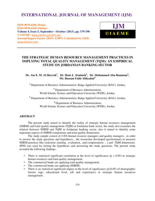 International Journal of Management (IJM), ISSN 0976 – 6502(Print), ISSN 0976 - 6510(Online),
INTERNATIONAL JOURNAL OF MANAGEMENT (IJM)
Volume 4, Issue 5, September - October (2013)

ISSN 0976-6502 (Print)
ISSN 0976-6510 (Online)
Volume 4, Issue 5, September - October (2013), pp. 179-190
© IAEME: www.iaeme.com/ijm.asp
Journal Impact Factor (2013): 6.9071 (Calculated by GISI)
www.jifactor.com

IJM
©IAEME

THE STRATEGIC HUMAN RESOURCE MANAGEMENT PRACTICES IN
IMPLYING TOTAL QUALITY MANAGEMENT (TQM): AN EMPIRICAL
STUDY ON JORDANIAN BANKING SECTOR
Dr. Ata E. M. Al Shra'ah1, Dr. Hani J. Irtaimeh2, Dr. Mohammed Abu Rumman3,
Mr. Bassam Fathi Althyabat4
1

Department of Business Administration, Balqa Applied University (BAU), Jordan,
2

Department of Business Administration,
World Islamic Science and Education University (WISE), Jordan,
3

Department of Business Administration, Balqa Applied University (BAU), Jordan,
4

Department of Business Administration,
World Islamic Science and Education University (WISE), Jordan,

ABSTRACT
The present study aimed to identify the reality of strategic human resources management
(SHRM) and total quality management (TQM) at Jordanian bank sector, the study also examines the
relation between SHRM and TQM in Jordanian banking sector, also it aimed to identify some
important aspects of SHRM components and total quality dimensions.
The study sample consist of (120) human resource managers and quality managers , in order
to answer the study questions and hypotheses , the researcher developed questionnaire to measure
SHRM practices like (selection ,training ,evaluation , and compensation …) and TQM dimensions.
SPSS was used for testing the hypotheses and answering the study questions. The present study
revealed the following findings:
There is statistical significant correlation at the level of significance (p ≤ 0.05) in strategic
human resources and total quality management.
The commercial banks are applying total quality management.
The commercial banks are applying (SHRM).
There is no statistical significant impact at the level of significance (p≤0.05) of demographic
factors (age, educational level, job and experience) in strategic human resources
management.
179

 