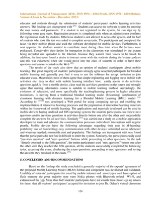 International Journal of Management (IJM), ISSN 0976 – 6502(Print), ISSN 0976 - 6510(Online),
Volume 4, Issue 6, November - December (2013)

educator and students through the submission of students' participants' mobile learning activities
answers. The findings are incongruent with [21]. Students can access the software system by entering
the user names and passwords. If a student is not registered in the system, he can sign up by
following some easy steps. Registration process is completed only when an administrator confirms
the registration made by students. Otherwise student is not allowed to access the system, and the half
of students who took this test was asked to complete seven tasks. The participants and completed the
tasks via their mobile phone and used the software developed for mobile devices. Furthermore, it
was apparent the students wanted to contribute more during class time when the lectures were
podcasted. Conceivably their desire for interaction in the classroom was stimulated by the lecture
being recorded and uploaded to the Internet, because they wanted their voices to be heard. In
addition, the instructor found a desire to interact more with the students during the lecture podcast
and this was evidenced when she would move into the class of students in order to have their
questions and answers casted on the Web [22].
The results of the study also show that an opinion of students' participants about mobile
learning. The great majority of students' participants strongly agree accepted participants for blended
mobile learning and generally you find it easy to use the software for accept invitation to join
educator class. Meanwhile; most of them agree that simple registering and logging on to mobile web
activities site, easy to deal with mobile learning interface host, easily access to do activities
questions quickly from a mobile device, clear read the activities questions on the screen and strongly
agree that nursing informatics course is suitable to mobile learning method. Accordingly, the
evolution of education, and more specifically the teaching/learning process in higher education
institutions, is moving from a traditional blended learning model (b-learning) combination of
classroom learning with distance learning for a Blended Mobile Learning (BML) model [24].
According to [25,26] was developed a Web portal for using computing service and enabling the
implementation of interactive learning processes and the preparation of interactive learning materials
within the framework of mobile learning. The applications and materials developed can be used in
mobile devices having Android and IOS operating systems the students participants can review next
questions and/or previous questions in activities directly button one after the other until successfully
complete the answers for all activities. Similarly [27] was carried out a study on a mobile application
developed to learn and advance the communication processes individuals' interactions with regular
people. Mobile devices have the following advantages regarding their uses in M-learning:
portability; use of handwriting; easy communication with other devices; unlimited access whenever
and wherever needed; reasonable cost and popularity. The findings are incongruent with was found
that the participants did not find it difficult to enter the system. Similarly, the participants easily used
“previous question” and “next question” buttons while proceeding to other questions. In the task
“directly proceed to the fifth question”, the entire participants used “next question” button one after
the other until they reached the fifth question, all the students successfully completed the following
tasks; accessing the exam, displaying the exam questions, proceeding to next questions and saving
the answers they provided in the exam. [21].
5. CONCLUSION AND RECOMMENDATIONS
Based on the findings the study concluded a generally majority of the experts’ agreement of
the proposed Mobile Learning Model (MLM) format and component was developed and validated.
Usability of students' participants for email by mobile internet and most types used have option of
flash memory the great majority type were Nokia phones with Bluetooth or/and Wi-Fi, and
extension of the 3gp. More than half students' participants have not emails then create sign up emails
for them that all students' participants' accepted for invitation to join Dr. Gehan's virtual classroom
124

 