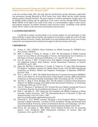 International Journal of Management (IJM), ISSN 0976 – 6502(Print), ISSN 0976 - 6510(Online),
Volume 4, Issue 6, November - December (2013)

in the last activities fourth, fifth, and sixth. But the download the nursing informatics audio/video
clip presentation through Bluetooth or Wi-Fi Inside class while eBook and the mobile learning
training guidance through Facebook. The great majority of students' participants strongly agree was
for blended mobile learning and the application of the course activities through Mobile Learning
Model (MLM). In the light of the results of the study, it is recommended to apply in other courses
and academic programs, all students should be create university emails, Availability of the android
mobile, Wi-Fi, wireless in the classroom of the faculties and universities.
6. ACKNOWLEDGEMENTS
I would like to express my deep thanks to my nursing students for your participate in study
and I would like to thank. Dean of faculty and employees for facilitate to apply this work in Faculty
of Nursing, Helwan University. Finally, deep thanks to my dear husband and my lovely sons for their
cooperation, encouragement and sustained moral support at the home during work study.
7. REFERENCES
[1]

Vosloo, S., 2012. UNESCO, Policy Guidelines for Mobile Learning. In: UNESCO (ed.).
Paris, France: UNESCO.
[2] Shih, C., Chuang, J. Cheng, G., Hwang, J. 2010. The Development of Mobile Learning
System for Local History and Geography of Taiwan, 2nd International Asia Conference on
Informatics in Control, Automation and Robotics, vol. 3, pp.295-298, 2010.
[3] Yau, M., and Joy, J. 2007. A Context-aware And Adaptive Learning Schedule Framework
For Supporting Learners' Daily Routines, Second International Conference on Systems
(ICONS '07), pp.31, 2007.
[4] Ogata, M., Bin Hou, S. Hashimoto, N. Uosaki, Y. Yuqin Liu, Y. Yano, 2010. Development
Of Adaptive Vocabulary Learning Via Mobile Phone E-mail, 2010 6th IEEE International
Conference on Wireless, Mobile and Ubiquitous Technologies in Education (WMUTE).
Pp.34-41, 2010.
[5] Tan, T., and Liu, T. 2004. The Mobile-Based Interactive Learning Environment (MOBILE)
And A Case Study For Assisting Elementary School English Learning, IEEE International
Conference on Advanced Learning Technologies, 2004. Proceedings, pp. 530- 534, 2004.
[6] Ako-Nai, T., Qing, F. Pivot, Kinshuk, 2012. The 5R Adaptive Learning Content Generation
Platform For Mobile Learning, 2012 IEEE Fourth International Conference on Technology
for Education (T4E), pp. 132-137, 2012.
[7] Vinu, P., Sherimon, C. Krishnan, R. 2011.Towards Pervasive Mobile Learning the Vision of
21st Century, Procedia, Social and Behavioral Sciences, Vol. 15, pp.3067-3073,
[8] Shih Y., and Mills, D. 2007. Setting the New Standard with Mobile Computing in Online
Learning. Capella University, USA, The International Review of Research in Open and
Distance learning. Vol 8, No 2 June – 2007.
http://www.Irrodi.org/inex.php/irrodi/issue/view/29.
[9] Prasertsilp P., 2012. Mobile Learning: Designing a Socio-Technical Model to Empower
Learning in Higher Education. A Journal of Trans disciplinary Writing and Research from
Claremont Graduate University, School of Information Systems and Technology 3-25-2013.
http://scholarship.claremont.edu/lux,http://scholarship.claremont.edu/lux/vol2/iss1/23.
[10] Virvou, M., and Alepis, E. 2004. Mobile Versus Desktop Facilities For An E-learning
System: Users' Perspective, IEEE International Conference on Systems, Man and
Cybernetics, Vol.1, pp.48-52, 2004.
125

 
