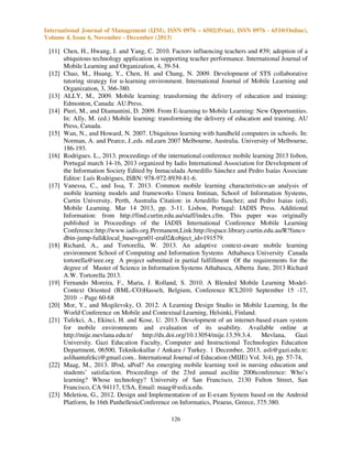 International Journal of Management (IJM), ISSN 0976 – 6502(Print), ISSN 0976 - 6510(Online),
Volume 4, Issue 6, November - December (2013)

[11] Chen, H., Hwang, J. and Yang, C. 2010. Factors influencing teachers and #39; adoption of a
ubiquitous technology application in supporting teacher performance. International Journal of
Mobile Learning and Organization, 4, 39-54.
[12] Chao, M., Huang, Y., Chen, H. and Chang, N. 2009. Development of STS collaborative
tutoring strategy for u-learning environment. International Journal of Mobile Learning and
Organization, 3, 366-380.
[13] ALLY, M., 2009. Mobile learning: transforming the delivery of education and training:
Edmonton, Canada: AU.Press.
[14] Pieri, M., and Diamantini, D. 2009. From E-learning to Mobile Learning: New Opportunities.
In: Ally, M. (ed.) Mobile learning: transforming the delivery of education and training. AU
Press, Canada.
[15] Wan, N., and Howard, N. 2007. Ubiquitous learning with handheld computers in schools. In:
Norman, A. and Pearce, J.,eds. mLearn 2007 Melbourne, Australia. University of Melbourne,
186-193.
[16] Rodrigues. L., 2013. proceedings of the international conference mobile learning 2013 lisbon,
Portugal march 14-16, 2013 organized by Iadis International Association for Development of
the Information Society Edited by Inmaculada Arnedillo Sánchez and Pedro Isaías Associate
Editor: Luís Rodrigues, ISBN: 978-972-8939-81-6.
[17] Vanessa, C., and Issa, T. 2013. Common mobile learning characteristics-an analysis of
mobile learning models and frameworks Umera Imtinan, School of Information Systems,
Curtin University, Perth, Australia Citation: in Arnedillo Sanchez; and Pedro Isaias (ed),
Mobile Learning. Mar 14 2013, pp. 3-11. Lisbon, Portugal: IADIS Press. Additional
Information: from http://find.curtin.edu.au/staff/index.cfm. This paper was originally
published in Proceedings of the IADIS International Conference Mobile Learning
Conference.http://www.iadis.org.Permanent,Link:http://espace.library.curtin.edu.au/R?func=
dbin-jump-full&local_base=gen01-era02&object_id=191579.
[18] Richard, A., and Tortorella, W. 2013. An adaptive context-aware mobile learning
environment School of Computing and Information Systems Athabasca University Canada
tortorella@ieee.org A project submitted in partial fulfillment Of the requirements for the
degree of Master of Science in Information Systems Athabasca, Alberta June, 2013 Richard
A.W. Tortorella 2013.
[19] Fernando Moreira, F., Maria, J. Rolland, S. 2010. A Blended Mobile Learning ModelContext Oriented (BML-CO)Hasselt, Belgium, Conference ICL2010 September 15 -17,
2010 – Page 60-68
[20] Mor, Y., and Mogilevsky, O. 2012. A Learning Design Studio in Mobile Learning, In the
World Conference on Mobile and Contextual Learning, Helsinki, Finland.
[21] Tufekci, A., Ekinci, H. and Kose, U. 2013. Development of an internet-based exam system
for mobile environments and evaluation of its usability. Available online at
http://mije.mevlana.edu.tr/ http://dx.doi.org/10.13054/mije.13.59.3.4. Mevlana,
Gazi
University. Gazi Education Faculty, Computer and Instructional Technologies Education
Department, 06500, Teknikokullar / Ankara / Turkey. 1 December, 2013, asli@gazi.edu.tr;
aslihantufekci@gmail.com.. International Journal of Education (MIJE) Vol. 3(4), pp. 57-74,
[22] Maag, M., 2013. IPod, uPod? An emerging mobile learning tool in nursing education and
students’ satisfaction. Proceedings of the 23rd annual ascilite 2006conference: Who’s
learning? Whose technology? University of San Francisco, 2130 Fulton Street, San
Francisco, CA 94117, USA, Email: maag@usfca.edu.
[23] Meletiou, G., 2012. Design and Implementation of an E-exam System based on the Android
Platform, In 16th PanhellenicConference on Informatics, Piraeus, Greece, 375:380.
126

 
