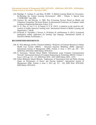 International Journal of Management (IJM), ISSN 0976 – 6502(Print), ISSN 0976 - 6510(Online),
Volume 4, Issue 6, November - December (2013)

[24] Khaddge, F., Lenham, E. and Zhou, W.2009. “A Mobile Learning Model for Universities:
Re-Blending the Current Learning Environment”, iJIM – Volume 3, Special Issue
1:”ICML2009”, July 2009.
[25] Laroussi, M., and Derycke, A. 2004. New E-Learning Services Based on Mobile and
Ubiquitous Computing: Ubi-Learn Project, In International Conference on Computer Aided
Learning in Engineering Education, France, 9-34.
[26] Li, Y., Guo, A., Lee, J. A., & Negara, G. P. K. (2013). A platform on the cloud for self–
creation of mobile interactive learning trails. International Journal of Mobile Learning and
Organization, 7, 66-80.
[27] El-Seoud, A., Taj-Eddin, I., Nosseir, A., El-Sofany, H., and Rumman, A. (2013). A proposed
pedagogical mobile application for learning sign language. International Journal of
Interactive Mobile Technologies, 7.
RECOMMENDED REFERENCES
[28] R. Thiru Murugan and Dr. J Clement Sudhahar, “Predictors of Customer Retention in Online
Health Care System (OHCS) - Structural Equation Modelling (SEM) Approach”,
International Journal of Management (IJM), Volume 4, Issue 1, 2013, pp. 243 - 257,
ISSN Print: 0976-6502, ISSN Online: 0976-6510.
[29] S. Saravanan, “Internet Based Mobile Telemedicine using Computer Communication
Network”, International Journal of Computer Engineering & Technology (IJCET), Volume 3,
Issue 2, 2012, pp. 213 - 231, ISSN Print: 0976 – 6367, ISSN Online: 0976 – 6375.
[30] Gehan Mohamed Ahmed Mostafa, “Implications of Stereotypical Self and Public Nursing
Image on Performance of Nurses and Nursing Students”, International Journal of
Management (IJM), Volume 4, Issue 3, 2013, pp. 151 - 162, ISSN Print: 0976-6502,
ISSN Online: 0976-6510.

127

 