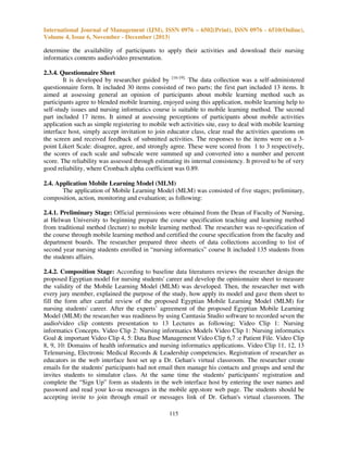 International Journal of Management (IJM), ISSN 0976 – 6502(Print), ISSN 0976 - 6510(Online),
Volume 4, Issue 6, November - December (2013)

determine the availability of participants to apply their activities and download their nursing
informatics contents audio/video presentation.
2.3.4. Questionnaire Sheet
It is developed by researcher guided by [16-19]. The data collection was a self-administered
questionnaire form. It included 30 items consisted of two parts; the first part included 13 items. It
aimed at assessing general an opinion of participants about mobile learning method such as
participants agree to blended mobile learning, enjoyed using this application, mobile learning help to
self-study issues and nursing informatics course is suitable to mobile learning method. The second
part included 17 items. It aimed at assessing perceptions of participants about mobile activities
application such as simple registering to mobile web activities site, easy to deal with mobile learning
interface host, simply accept invitation to join educator class, clear read the activities questions on
the screen and received feedback of submitted activities. The responses to the items were on a 3point Likert Scale: disagree, agree, and strongly agree. These were scored from 1 to 3 respectively,
the scores of each scale and subscale were summed up and converted into a number and percent
score. The reliability was assessed through estimating its internal consistency. It proved to be of very
good reliability, where Cronbach alpha coefficient was 0.89.
2.4. Application Mobile Learning Model (MLM)
The application of Mobile Learning Model (MLM) was consisted of five stages; preliminary,
composition, action, monitoring and evaluation; as following:
2.4.1. Preliminary Stage: Official permissions were obtained from the Dean of Faculty of Nursing,
at Helwan University to beginning prepare the course specification teaching and learning method
from traditional method (lecture) to mobile learning method. The researcher was re-specification of
the course through mobile learning method and certified the course specification from the faculty and
department boards. The researcher prepared three sheets of data collections according to list of
second year nursing students enrolled in “nursing informatics” course It included 135 students from
the students affairs.
2.4.2. Composition Stage: According to baseline data literatures reviews the researcher design the
proposed Egyptian model for nursing students' career and develop the opinionnaire sheet to measure
the validity of the Mobile Learning Model (MLM) was developed. Then, the researcher met with
every jury member, explained the purpose of the study, how apply its model and gave them sheet to
fill the form after careful review of the proposed Egyptian Mobile Learning Model (MLM) for
nursing students' career. After the experts’ agreement of the proposed Egyptian Mobile Learning
Model (MLM) the researcher was readiness by using Camtasia Studio software to recorded seven the
audio/video clip contents presentation to 13 Lectures as following; Video Clip 1: Nursing
informatics Concepts. Video Clip 2: Nursing informatics Models Video Clip 1: Nursing informatics
Goal & important Video Clip 4, 5: Data Base Management Video Clip 6,7 :e Patient File. Video Clip
8, 9, 10: Domains of health informatics and nursing informatics applications. Video Clip 11, 12, 13
Telenursing, Electronic Medical Records & Leadership competencies. Registration of researcher as
educators in the web interface host set up a Dr. Gehan's virtual classroom. The researcher create
emails for the students' participants had not email then manage his contacts and groups and send the
invites students to simulator class. At the same time the students' participants' registration and
complete the “Sign Up” form as students in the web interface host by entering the user names and
password and read your ko-su messages in the mobile app.store web page. The students should be
accepting invite to join through email or messages link of Dr. Gehan's virtual classroom. The
115

 