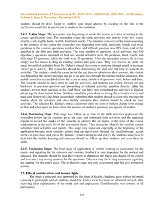 International Journal of Management (IJM), ISSN 0976 – 6502(Print), ISSN 0976 - 6510(Online),
Volume 4, Issue 6, November - December (2013)

students should be don’t forget to confirm your email address by clicking on the link in the
verification email that is sent to you to conform the invitation.
2.4.3. Action Stage: The researcher was beginning to create the course activities according to the
course specification time. The researcher create the sixth activities one activity every two weeks
(fourth, sixth, eighth, tenth, twelfth, fourteenth week). The activities consisted of the exam according
to the contents of the course the researcher was beginning with mild, moderate, simple and essay
questions in the contents questions number then, and difficult question was 20% from total of the
question in the fifth and sixth activities. The total number of questions in all activities was 150
objectively questions consisted of first and second activities were 40 questions, third, fourth, and
fifth were 75 questions, while the sixth were 35 questions. After the researcher creates his activity
simply use his mouse to drag an existing contact into your class. They will receive an invite via
email for publish activities from Dr. Gehan's virtual classroom to students through email or message
viewer go to activity. The researcher should be determining the start and end time to students do
activities. The students should be exam before the end time to submission their answers, the student
was beginning the viewer message and go to do activities through the internet mobile simulator. The
mobile simulator screen divided into the icons to enter, numbers of questions, next, before and done.
The students should be press enter to start the activities, and students can review forward or/ and
backward to previous question and proceeding to selected activities question directly. After the
students answer their question at the final show you have now completed the activities to finalize
please tap the done button below. Students should be press done to saving the activities clarify and
read your homework's has been successfully submitted then student should be close this message the
student show the activities and class mobile simulator then student should be check on their
activities. The educator Dr. Gehan's virtual classroom show the icon of student change from orange
to blue and when open the icons show the answers of student's questions and reports of student.
2.4.4. Monitoring Stage: This stage was follow up at time of the sixth activities application the
researcher follow up the students go to the class and submitted their activities and the statistical
reports to record the marks of the students to identify the all marks in the time of the course
implantations in the mark list of the assessment sheets. Then researcher identify the students cannot
submitted their activities and reports. This stage very important especially at the beginning of the
application because most students cannot sing up registration through the email/message, accept
invites to join class, and join a Dr. Gehan's virtual classroom and clarify the students awareness to
deal with the mobile learning and educator should be follow up their students and train them its
skills.
2.4.5. Evaluation Stage: The final stage of application of mobile learning to assessment for the
results and reporting for the educator and students, feedback is very important for the student and
educator. The students should be read their reports to determine the marks and degree of the course
and to correct any wrong answers for the questions. Educator may be writing comments regarding
the activity for the entire class. The evaluation stage not only assessment step but also correction
actions.
2.5. Ethical considerations and human rights
The study a principle was approved by the dean of faculty; Students gave written informed
consents to participate and all students should be written clear his name in informed consent, after
receiving clear explanations of the study aim and application. Confidentiality was assured to all
participants.
116

 