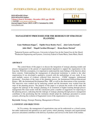 International Journal of Management (IJM), ISSN 0976 – 6502(Print), ISSN 0976 - 6510(Online),
INTERNATIONAL JOURNAL OF MANAGEMENT (IJM)
Volume 4, Issue 6, November - December (2013)

IJM

ISSN 0976-6502 (Print)
ISSN 0976-6510 (Online)
Volume 4, Issue 6, November - December (2013), pp. 198-208
© IAEME: www.iaeme.com/ijm.asp
Journal Impact Factor (2013): 6.9071 (Calculated by GISI)
www.jifactor.com

©IAEME

MANAGEMENT PROCESSES FOR THE REDESIGN OF STRATEGIC
PLANNING
Liane Mahlmann Kipper1,
Julio Siluk2,

Elpídio Oscar Benitez Nara1,

Magali Carolina Ellwanger1,

João Carlos Furtado1,

Bruna Bueno Mariani1

1
2

Industrial Systems and Processes, University in Santa Cruz do Sul, Santa Cruz do Sul, Brazil.
Production Engineering and Systems, University Federal of Santa Maria, Santa Maria, Brazil.

ABSTRACT
The central theme of this paper is to discuss the integration of strategic planning models and
process management in the pursuit of organizational alignment to support the organization in the
long time. With this assumption, it is important to understand the main findings of the theorists about
these contents. Understanding the management of educational institutions is similar to the other
organizations It was developed a qualitative research with the methodology of case study. It was
used multiple sources of evidence collected from interviews - UNISC managers; institutional
documents - flowcharts of the steps of the planning process, the Institutional Political-Educational
Project - IPE, the Institutional Development Plan - IDP, as well as the observations of the researcher.
The interviews were worked out by analyzing content and the documents were worked from the
steps of the planning process. The purpose of this paper is to present the results of the study that
suggests the redesign of the strategic planning of an institution of higher learning through process
management.The main results with the conclusions point a number of suggestions for improving to
the planning process, indicating that the redesign of strategic planning through process management
contributes to the positioning that the institution should adopt the challenges presented in current
scenario, allowing the evolution of fragmented vision of the organization to a systemic view.
Keywords: Strategy, Strategic Planning, Management of Process.
1. CONTEXT AND OBJECTIVES
In 21st century, the management of organizations may not be understood as a closed system,
but rather understood and operated as an open system, where planning, strategies and organizational
processes articulated contribute to the delivery of products and services to the needs of the market.
198

 
