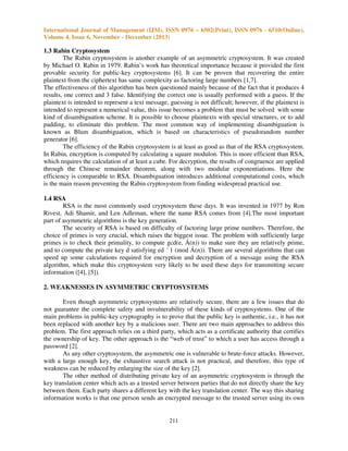 International Journal of Management (IJM), ISSN 0976 – 6502(Print), ISSN 0976 - 6510(Online),
Volume 4, Issue 6, November - December (2013)

1.3 Rabin Cryptosystem
The Rabin cryptosystem is another example of an asymmetric cryptosystem. It was created
by Michael O. Rabin in 1979. Rabin’s work has theoretical importance because it provided the first
provable security for public-key cryptosystems [6]. It can be proven that recovering the entire
plaintext from the ciphertext has same complexity as factoring large numbers [1,7].
The effectiveness of this algorithm has been questioned mainly because of the fact that it produces 4
results, one correct and 3 false. Identifying the correct one is usually performed with a guess. If the
plaintext is intended to represent a text message, guessing is not difficult; however, if the plaintext is
intended to represent a numerical value, this issue becomes a problem that must be solved with some
kind of disambiguation scheme. It is possible to choose plaintexts with special structures, or to add
padding, to eliminate this problem. The most common way of implementing disambiguation is
known as Blum disambiguation, which is based on characteristics of pseudorandom number
generator [6].
The efficiency of the Rabin cryptosystem is at least as good as that of the RSA cryptosystem.
In Rabin, encryption is computed by calculating a square modulon. This is more efficient than RSA,
which requires the calculation of at least a cube. For decryption, the results of congruence are applied
through the Chinese remainder theorem, along with two modular exponentiations. Here the
efficiency is comparable to RSA. Disambiguation introduces additional computational costs, which
is the main reason preventing the Rabin cryptosystem from finding widespread practical use.
1.4 RSA
RSA is the most commonly used cryptosystem these days. It was invented in 1977 by Ron
Rivest, Adi Shamir, and Len Adleman, where the name RSA comes from [4].The most important
part of asymmetric algorithms is the key generation.
The security of RSA is based on difficulty of factoring large prime numbers. Therefore, the
choice of primes is very crucial, which raises the biggest issue. The problem with sufficiently large
primes is to check their primality, to compute gcd(e, Á(n)) to make sure they are relatively prime,
and to compute the private key d satisfying ed ´ 1 (mod Á(n)). There are several algorithms that can
speed up some calculations required for encryption and decryption of a message using the RSA
algorithm, which make this cryptosystem very likely to be used these days for transmitting secure
information ([4], [5]).
2. WEAKNESSES IN ASYMMETRIC CRYPTOSYSTEMS
Even though asymmetric cryptosystems are relatively secure, there are a few issues that do
not guarantee the complete safety and invulnerability of these kinds of cryptosystems. One of the
main problems in public-key cryptography is to prove that the public key is authentic, i.e., it has not
been replaced with another key by a malicious user. There are two main approaches to address this
problem. The first approach relies on a third party, which acts as a certificate authority that certifies
the ownership of key. The other approach is the “web of trust” to which a user has access through a
password [2].
As any other cryptosystem, the asymmetric one is vulnerable to brute-force attacks. However,
with a large enough key, the exhaustive search attack is not practical, and therefore, this type of
weakness can be reduced by enlarging the size of the key [2].
The other method of distributing private key of an asymmetric cryptosystem is through the
key translation center which acts as a trusted server between parties that do not directly share the key
between them. Each party shares a different key with the key translation center. The way this sharing
information works is that one person sends an encrypted message to the trusted server using its own

211

 