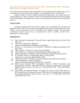 International Journal of Management (IJM), ISSN 0976 – 6502(Print), ISSN 0976 - 6510(Online),
Volume 4, Issue 6, November - December (2013)

key, and the center translates it to the message that can be decrypted using the other party’s key. To
accomplish this, the key transfer center maintains a secure database of users’ secret keys [3].
Another example of systems implicitly guaranteeing authenticity is the system using selfcertified public keys, which is exactly the same as the identity-based public key with the exception
that the manipulations of the public key are done by the individual user rather than the trusted third
party [3].
CONCLUSION
Asymmetric cryptosystems have become a popular way of encrypting data since their first
appearance in the 1970s. The main reason for development of these types of cryptosystems lies in the
security of key management and the vulnerability under malicious attacks. The asymmetric
cryptosystem contains a pair of keys, an encryption key, which is available to public, and a
decryption key, which is private.
REFERENCES
[1]

Mao, W., Modern Cryptography: Theory & Practice, Upper Saddle River, NJ: Prentice Hall
PTR, 2004.
[2] “Public-key cryptography,” Wikipedia,
<http://en.wikipedia.org/wiki/Public-key cryptography>
[3] Menezes, A., van Oorschot, P., and Vanstone, S. Handbook of applied cryptography, CRC
Press, 1996.
[4] “RSA algorithm,” <http://www.dimgt.com.au/rsa alg.html>
[5] “RSA cryptosystem,” <http://ww3.algorithmdesign.net/handouts/RSA.pdf>
[6] “Rabin cryptosystems,” Wikipedia, <http://en.wikipedia.org/wiki/Rabin cryptosystem>
[7] N. R. Wagner, The laws of cryptography: Rabin’s version of RSA,
<http://www.cs.utsa.edu/ wagner/laws/Rabin.html>
[8] “ElGamal encryption,” Wikipedia, <http://en.wikipedia.org/wiki/ElGamal encryption>
[9] “Diffie-Hellman key exchange,” Wikipedia,
<http://en.wikipedia.org/wiki/Diffie-Hellman key exchange>
[10] Rahul Jassal, “Wrapped RSA Cryptography Check on Window Executable using
Reconfigurable Hardware”, International Journal of Computer Engineering & Technology
(IJCET), Volume 3, Issue 3, 2012, pp. 291 - 299, ISSN Print: 0976 – 6367, ISSN Online:
0976 – 6375.
[11] Varun Shukla and Abhishek Choubey, “A Comparative Analysis of the Possible Attacks on
RSA Cryptosystem”, International Journal of Electronics and Communication Engineering
& Technology (IJECET), Volume 3, Issue 1, 2012, pp. 92 - 97, ISSN Print: 0976- 6464,
ISSN Online: 0976 –6472.

212

 