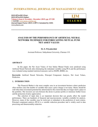 International Journal of Management (IJM), ISSN 0976 – 6502(Print), ISSN 0976 - 6510(Online),
INTERNATIONAL JOURNAL OF MANAGEMENT (IJM)
Volume 4, Issue 6, November - December (2013)
ISSN 0976-6502 (Print)
ISSN 0976-6510 (Online)
Volume 4, Issue 6, November - December (2013), pp. 217-220
© IAEME: www.iaeme.com/ijm.asp
Journal Impact Factor (2013): 6.9071 (Calculated by GISI)
www.jifactor.com

IJM
©IAEME

ANALYSIS OF THE PERFORMANCE OF ARTIFICIAL NEURAL
NETWORK TECHNIQUE FOR FORECASTING MUTUAL FUND
NET ASSET VALUES
Dr. E. Priyadarshini
Assistant Professor, Sathyabama University, Chennai-119.

ABSTRACT
In this paper, the Net Asset Values of four Indian Mutual Funds were predicted using
Artificial Neural Network after eliminating the redundant variables using PCA and the performance
was evaluated using standard statistical measures such as MAPE, RMSE, etc.
Keywords: Artificial Neural Networks, Principal Component Analysis, Net Asset Values,
Prediction.
1. INTRODUCTION
The Financial Market is the most complex area in an investment business where prediction
often misfires since the number of variables that cause a price change is too many. Shares should be
sold when their investment potential has deteriorated to the extent that they no longer merit a place in
the portfolio. The investors are torn between the desire to protect profits or minimize further losses
and the protection of price appreciation.
The selection of input data is an important decision that can greatly affect the model
performance. There are hundreds of financial and macroeconomic variables available for analysis.
However, many of the variables may be irrelevant or redundant to the prediction of stock returns.
Principal component analysis (PCA) is a variable reduction procedure and is widely used in data
processing and dimensionality reduction.

217

 