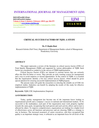 International Journal of Management (IJM), ISSN 0976 – 6502(Print), ISSN 0976 –
6510(Online), Volume 4, Issue 1, January- February (2013)
266
CRITICAL SUCCESS FACTORS OF TQM: A STUDY
Ms. P. Rupha Rani
Research Scholar (Full Time), Department of Management Studies school of Management,
Pondicherry University
ABSTRACT
This paper represents a review of the literature on critical success factors (CSFs) of
Total Quality Management (TQM) and supported by various philosophies of TQM. Such
factors are considered as conducive to the success of TQM implementation.
Critical Success Factors (CSFs) are internal or external factors that can seriously
affect the firm for better or worse. They provide an early warning system for management
and a way to avoid surprises or missed opportunities. In the context of TQM, it is essential
that the organizations identify a few key critical success factors, which should be given
special attention for ensuring successful implementation of TQM program.
The present study will guide the researchers in selecting the reliable set of CSFs for
empirical studies. Industries can benefit by adopting the results of this study for effective
implementation of TQM.
Keywords: TQM; CSF; Implementation; Empirical.
1.0 INTRODUCTION
Today, quality management has become one of the important forces leading to
organizational growth and a company’s success in national and international markets. To be
successful in the marketplace, each part of the organization must work properly together
towards the same goals, recognizing that each person and each activity affects and in turn is
affected by others. To improve competitiveness, organizations are looking for a higher level
of effectiveness across all functions and processes and are choosing TQM as a strategy to
stay in business. The increased awareness of senior executives, who have recognized that
quality is an important strategic issue, is reflected as an important focus for all levels of the
INTERNATIONAL JOURNAL OF MANAGEMENT (IJM)
ISSN 0976-6502 (Print)
ISSN 0976-6510 (Online)
Volume 4, Issue 1, January- February (2013), pp. 266-275
© IAEME: www.iaeme.com/ijm.asp
Journal Impact Factor (2013): 6.9071 (Calculated by GISI)
www.jifactor.com
IJM
© I A E M E
 