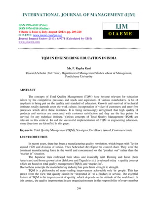 International Journal of Management (IJM), ISSN 0976 – 6502(Print), ISSN 0976 - 6510(Online),
Volume 4, Issue 4, July-August (2013)
209
TQM IN ENGINEERING EDUCATION IN INDIA
Ms. P. Rupha Rani
Research Scholar (Full Time), Department of Management Studies school of Management,
Pondicherry University
ABSTRACT
The concepts of Total Quality Management (TQM) have become relevant for education
driven by the competitive pressures and needs and aspirations of various stakeholders. A lot of
emphasis is being put on the quality and standard of education. Growth and survival of technical
institutes totally depends upon the work culture, incorporation of voice of customers and error free
processes which drive these institutes. It is being increasingly recognized that high quality of
products and services are associated with customer satisfaction and they are the key points for
survival for any technical institute. Various concepts of Total Quality Management (TQM) are
relevant in this context. To aid the successful implementation of TQM in engineering education,
some directions are identified in this paper.
Keywords: Total Quality Management (TQM), Six-sigma, Excellence Award, Customer-centric
1.0 INTRODUCTION
In recent years, there has been a manufacturing quality revolution, which began with Taylor
around 1920 and division of labour. Then Schewhart developed the control chart. They were the
dominant manufacturing force in the world and concentrated on the “product out” rather than the
“market in” situation.
The Japanese then embraced their ideas and ironically with Deming and Juran (both
Americans) and home grown talent (Ishikawa and Taguchi et al.) developed today s quality concept
which are based on total quality management (TQM), and “market-in”.
Due to these concepts the manufacturing industry has gone from strength to strength.
TQM is a philosophy of never-ending improvement achievable only by people. This has
grown from the view that quality cannot be “inspected in” to a product or service. The essential
feature of TQM is the improvement of quality, which depends on the attitude of the workforce. In
this context, the quality improvement in any organization must be the responsibility of every member
INTERNATIONAL JOURNAL OF MANAGEMENT (IJM)
ISSN 0976-6502 (Print)
ISSN 0976-6510 (Online)
Volume 4, Issue 4, July-August (2013), pp. 209-220
© IAEME: www.iaeme.com/ijm.asp
Journal Impact Factor (2013): 6.9071 (Calculated by GISI)
www.jifactor.com
IJM
© I A E M E
 