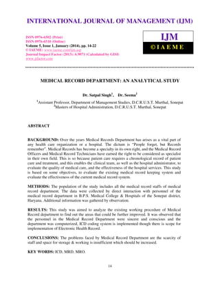 International Journal of Management (IJM), ISSN
INTERNATIONAL JOURNAL0976 – MANAGEMENT (IJM)
OF 6502(Print), ISSN 0976 - 6510(Online),
Volume 5, Issue 1, January (2014), © IAEME

ISSN 0976-6502 (Print)
ISSN 0976-6510 (Online)
Volume 5, Issue 1, January (2014), pp. 14-22
© IAEME: www.iaeme.com/ijm.asp
Journal Impact Factor (2013): 6.9071 (Calculated by GISI)
www.jifactor.com

IJM
©IAEME

MEDICAL RECORD DEPARTMENT: AN ANALYTICAL STUDY
Dr. Satpal Singh1,
1

Dr. Seema2

Assistant Professor, Department of Management Studies, D.C.R.U.S.T. Murthal, Sonepat
2
Masters of Hospital Administration, D.C.R.U.S.T. Murthal, Sonepat

ABSTRACT

BACKGROUND: Over the years Medical Records Department has arises as a vital part of
any health care organization or a hospital. The dictum is “People forget, but Records
remember”. Medical Records has become a specialty in its own right, and the Medical Record
Officers and Medical Record Technicians have earned the right to be considered as specialist
in their own field. This is so because patient care requires a chronological record of patient
care and treatment, and this enables the clinical team, as well as the hospital administrator, to
evaluate the quality of medical care, and the effectiveness of the hospital services. This study
is based on some objectives, to evaluate the existing medical record keeping system and
evaluate the effectiveness of the current medical record system.
METHODS: The population of the study includes all the medical record staffs of medical
record department. The data were collected by direct interaction with personnel of the
medical record department in B.P.S. Medical College & Hospitals of the Sonepat district,
Haryana. Additional information was gathered by observation.
RESULTS: This study was aimed to analyze the existing working procedure of Medical
Record department to find out the areas that could be further improved. It was observed that
the personnel in the Medical Record Department were sincere and conscious and the
department was computerized, ICD coding system is implemented though there is scope for
implementation of Electronic Health Record.
CONCLUSIONS: The problems faced by Medical Record Department are the scarcity of
staff and space for storage & working is insufficient which should be increased.
KEY WORDS: ICD, MRD, MRO.

14

 