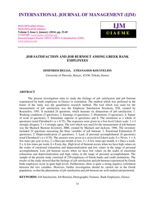 International Journal of Management (IJM), ISSN
INTERNATIONAL JOURNAL 0976 – MANAGEMENT (IJM)
OF 6502(Print), ISSN 0976 - 6510(Online),
Volume 5, Issue 1, January (2014), © IAEME

ISSN 0976-6502 (Print)
ISSN 0976-6510 (Online)
Volume 5, Issue 1, January (2014), pp. 33-45
© IAEME: www.iaeme.com/ijm.asp
Journal Impact Factor (2013): 6.9071 (Calculated by GISI)
www.jifactor.com

IJM
©IAEME

JOB SATISFACTION AND JOB BURNOUT AMONG GREEK BANK
EMPLOYEES
DIMITRIOS BELIAS, ATHANASIOS KOUSTELIOS
University of Thessaly, Karyes, 42100, Trikala, Greece

ABSTRACT
The present investigation aims to study the feelings of job satisfaction and job burnout
experienced by bank employees in Greece in correlation. The method which was preferred in the
frame of the study was the quantitative research method. The tool which was used for the
measurement of job satisfaction was the Employee Satisfaction Inventory, ESI, created by
Koustelios, 1991. It included 24 questions, which measure six dimensions of job satisfaction: 1.
Working conditions (5 questions), 2. Earnings (4 questions), 3. Promotions (3 questions), 4. Nature
of work (4 questions), 5. Immediate superior (4 questions) and 6. The institution as a whole (4
questions) (total Chronbach’s α = 0.75). The responses were given in a five-level Likert scale: 1 = I
strongly disagree, 5 = I strongly agree. The tool which was used for the measurement of job burnout
was the Maslach Burnout Inventory, MBI, created by Maslach and Jackson, 1986. The inventory
included 22 questions measuring the three variables of job burnout: 1. Emotional Exhaustion (9
questions), 2. Depersonalization (5 questions), 3. Lack of personal accomplishment (8 questions)
(total Chronbach’s α = 0.70). The answers were given in a seven-level Likert scale: 0 = Never, 1 = A
few times per year or less, 2 = Once per month or less, 3 = A few times per month, 4 = Once a week,
5 = A few times per week, 6 = Every day. High level of burnout occurs when we have high values on
the scales of emotional exhaustion and depersonalization and low values in the range of personal
accomplishment. Low job burnout occurs when we have low values on the scales of emotional
exhaustion and depersonalization and high values in the range of personal accomplishment. The
sample of the present study consisted of 230 employees of Greek banks and credit institutions. The
results of the study showed that the feelings of job satisfaction and job burnout experienced by Greek
bank employees occur in quite high levels. Furthermore, there is quite a strong negative correlation
between the two variables. However, further investigation should be carried out in the Greek
population, so that the phenomena of job satisfaction and job burnout are well studied and promoted.
KEYWORDS: Job Satisfaction, Job Burnout, Demographic Features, Bank Employees, Greece.
33

 