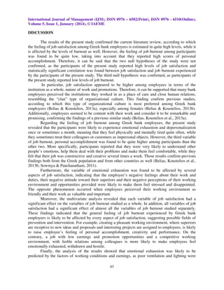 International Journal of Management (IJM), ISSN 0976 – 6502(Print), ISSN 0976 - 6510(Online),
Volume 5, Issue 1, January (2014), © IAEME

DISCUSSION
The results of the present study confirmed the current literature review, according to which
the feeling of job satisfaction among Greek bank employees is estimated in quite high levels, while it
is affected by the levels of burnout as well. However, the feeling of job burnout among participants
was found to be quite low, taking into account that they reported high scores of personal
accomplishment. Therefore, it can be said that the two null hypotheses of the study were not
confirmed, as the participants of the present study reported high levels of job satisfaction and
statistically significant correlation was found between job satisfaction and job burnout experienced
by the participants of the present study. The third null hypothesis was confirmed, as participants of
the present study reported low levels of job burnout.
In particular, job satisfaction appeared to be higher among employees in terms of the
institution as a whole, nature of work and promotions. Therefore, it can be supported that many bank
employees perceived the institutions they worked in as a place of care and close human relations,
resembling the “clan” type of organizational culture. This finding confirm previous studies,
according to which this type of organizational culture is most preferred among Greek bank
employees (Belias & Koustelios, 2013a), especially among females (Belias & Koustelios, 2013b).
Additionally, employees seemed to be content with their work and consider it to be remarkable and
promising, confirming the findings of a previous similar study (Belias, Koustelios et al., 2013a).
Regarding the feeling of job burnout among Greek bank employees, the present study
revealed that the participants were likely to experience emotional exhaustion and depersonalization
once or sometimes a month, meaning that they feel physically and mentally tired quite often, while
they sometimes treat their colleagues or customers as impersonal objects. However, the third variable
of job burnout, personal accomplishment was found to be quite higher among participants than the
other two. More specifically, participants reported that they were very likely to understand other
people’s emotions, help them deal with their problems and make them feel comfortable, while they
felt that their job was constructive and creative several times a week. Those results confirm previous
findings both from the Greek population and from other countries as well (Belias, Koustelios et al.,
2013b; Sowmya & Panchanatham, 2011).
Furthermore, the variable of emotional exhaustion was found to be affected by several
aspects of job satisfaction, indicating that the employee’s negative feelings about their work and
duties, their negative attitude toward their superiors and their negative perceptions of their working
environment and opportunities provided were likely to make them feel stressed and disappointed.
The opposite phenomenon occurred when employees perceived their working environment as
friendly and their work as valuable and important.
Moreover, the multivariate analysis revealed that each variable of job satisfaction had a
significant effect on the variables of job burnout studied as a whole. In addition, all variables of job
satisfaction had a significant effect of almost all the variables of job burnout studied separately.
These findings indicated that the general feeling of job burnout experienced by Greek bank
employees is likely to be affected by every aspect of job satisfaction, suggesting possible fields of
prevention and intervention. For example, creating a pleasant working environment, where superiors
are receptive to new ideas and proposals and interesting projects are assigned to employees, is likely
to raise employee’s feeling of personal accomplishment, creativity and performance. On the
contrary, a job with low earnings and promotion opportunities and a competitive working
environment, with feeble relations among colleagues is more likely to make employees feel
emotionally exhausted, withdrawn and hostile.
Finally, the analysis of the results showed that emotional exhaustion was likely to be
predicted by the factors of working conditions and earnings, as poor ventilation and lighting were
43

 