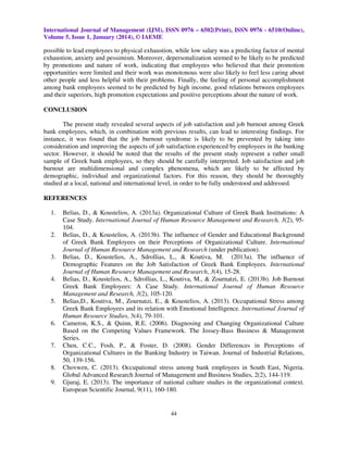 International Journal of Management (IJM), ISSN 0976 – 6502(Print), ISSN 0976 - 6510(Online),
Volume 5, Issue 1, January (2014), © IAEME

possible to lead employees to physical exhaustion, while low salary was a predicting factor of mental
exhaustion, anxiety and pessimism. Moreover, depersonalization seemed to be likely to be predicted
by promotions and nature of work, indicating that employees who believed that their promotion
opportunities were limited and their work was monotonous were also likely to feel less caring about
other people and less helpful with their problems. Finally, the feeling of personal accomplishment
among bank employees seemed to be predicted by high income, good relations between employees
and their superiors, high promotion expectations and positive perceptions about the nature of work.
CONCLUSION
The present study revealed several aspects of job satisfaction and job burnout among Greek
bank employees, which, in combination with previous results, can lead to interesting findings. For
instance, it was found that the job burnout syndrome is likely to be prevented by taking into
consideration and improving the aspects of job satisfaction experienced by employees in the banking
sector. However, it should be noted that the results of the present study represent a rather small
sample of Greek bank employees, so they should be carefully interpreted. Job satisfaction and job
burnout are multidimensional and complex phenomena, which are likely to be affected by
demographic, individual and organizational factors. For this reason, they should be thoroughly
studied at a local, national and international level, in order to be fully understood and addressed.
REFERENCES
1.

2.

3.

4.

5.

6.

7.

8.
9.

Belias, D., & Koustelios, A. (2013a). Organizational Culture of Greek Bank Institutions: A
Case Study. International Journal of Human Resource Management and Research, 3(2), 95104.
Belias, D., & Koustelios, A. (2013b). The influence of Gender and Educational Background
of Greek Bank Employees on their Perceptions of Organizational Culture. International
Journal of Human Resource Management and Research (under publication).
Belias, D., Koustelios, A., Sdrollias, L., & Koutiva, M. (2013a). The influence of
Demographic Features on the Job Satisfaction of Greek Bank Employees. International
Journal of Human Resource Management and Research, 3(4), 15-28.
Belias, D., Koustelios, A., Sdrollias, L., Koutiva, M., & Zournatzi, E. (2013b). Job Burnout
Greek Bank Employees: A Case Study. International Journal of Human Resource
Management and Research, 3(2), 105-120.
Belias,D., Koutiva, M., Zournatzi, E., & Koustelios, A. (2013). Occupational Stress among
Greek Bank Employees and its relation with Emotional Intelligence. International Journal of
Human Resource Studies, 3(4), 79-101.
Cameron, K.S., & Quinn, R.E. (2006). Diagnosing and Changing Organizational Culture
Based on the Competing Values Framework. The Jossey-Bass Business & Management
Series.
Chen, C.C., Fosh, P., & Foster, D. (2008). Gender Differences in Perceptions of
Organizational Cultures in the Banking Industry in Taiwan. Journal of Industrial Relations,
50, 139-156.
Chovwen, C. (2013). Occupational stress among bank employees in South East, Nigeria.
Global Advanced Research Journal of Management and Business Studies, 2(2), 144-119.
Gjuraj, E. (2013). The importance of national culture studies in the organizational context.
European Scientific Journal, 9(11), 160-180.

44

 