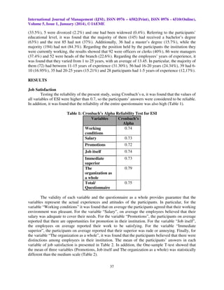 International Journal of Management (IJM), ISSN 0976 – 6502(Print), ISSN 0976 - 6510(Online),
Volume 5, Issue 1, January (2014), © IAEME

(33.5%), 5 were divorced (2.2%) and one had been widowed (0.4%). Referring to the participants’
educational level, it was found that the majority of them (145) had received a bachelor’s degree
(63%) and the rest 85 had not (37%). Additionally, 36 had a master’s degree (15.7%), while the
majority (194) had not (84.3%). Regarding the position held by the participants the institution they
were currently working, the results showed that 92 were officers or clerks (40%), 86 were managers
(37.4%) and 52 were heads of the branch (22.6%). Regarding the employees’ years of experience, it
was found that they varied from 1 to 25 years, with an average of 13.45. In particular, the majority of
them (72) had between 11-15 years of experience (31.30%), 56 had 16-20 years (24.34%), 39 had 610 (16.95%), 35 had 20-25 years (15.21%) and 28 participants had 1-5 years of experience (12,17%).
RESULTS
Job Satisfaction
Testing the reliability of the present study, using Cronbach’s α, it was found that the values of
all variables of ESI were higher than 0.7, so the participants’ answers were considered to be reliable.
In addition, it was found that the reliability of the entire questionnaire was also high (Table 1).
Table 1: Cronbach’s Alpha Reliability Test for ESI
Variables
Cronbach’s
Alpha
0.74
Working
conditions
0.73
Salary
Promotions

0.72

Job itself

0.74

Immediate
superior
The
organization as
a whole
Total/
Questionnaire

0.73
0.79

0.75

The validity of each variable and the questionnaire as a whole provides guarantee that the
variables represent the actual experiences and attitudes of the participants. In particular, for the
variable “Working conditions” it was found that on average the participants agreed that their working
environment was pleasant. For the variable “Salary”, on average the employees believed that their
salary was adequate to cover their needs. For the variable “Promotions”, the participants on average
reported that there are opportunities for promotion in their institution. For the variable “Job itself”,
the employees on average reported their work to be satisfying. For the variable “Immediate
superior”, the participants on average reported that their superior was rude or annoying. Finally, for
the variable “The organization as a whole”, it was found that the participants believed that there were
distinctions among employees in their institution. The mean of the participants’ answers in each
variable of job satisfaction is presented in Table 2. In addition, the One-sample T-test showed that
the mean of three variables (Promotions, Job itself and The organization as a whole) was statistically
different than the medium scale (Table 2).
37

 