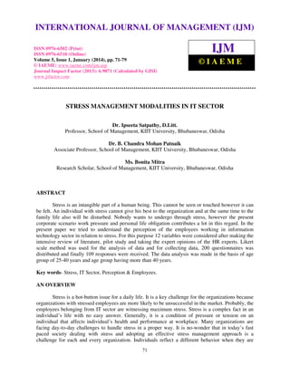 International Journal of Management (IJM), ISSN
INTERNATIONAL JOURNAL 0976 – MANAGEMENT (IJM)
OF 6502(Print), ISSN 0976 - 6510(Online),
Volume 5, Issue 1, January (2014), © IAEME

ISSN 0976-6502 (Print)
ISSN 0976-6510 (Online)
Volume 5, Issue 1, January (2014), pp. 71-79
© IAEME: www.iaeme.com/ijm.asp
Journal Impact Factor (2013): 6.9071 (Calculated by GISI)
www.jifactor.com

IJM
©IAEME

STRESS MANAGEMENT MODALITIES IN IT SECTOR
Dr. Ipseeta Satpathy, D.Litt.
Professor, School of Management, KIIT University, Bhubaneswar, Odisha
Dr. B. Chandra Mohan Patnaik
Associate Professor, School of Management, KIIT University, Bhubaneswar, Odisha
Ms. Bonita Mitra
Research Scholar, School of Management, KIIT University, Bhubaneswar, Odisha

ABSTRACT
Stress is an intangible part of a human being. This cannot be seen or touched however it can
be felt. An individual with stress cannot give his best to the organization and at the same time to the
family life also will be disturbed. Nobody wants to undergo through stress, however the present
corporate scenario work pressure and personal life obligation contributes a lot in this regard. In the
present paper we tried to understand the perception of the employees working in information
technology sector in relation to stress. For this purpose 12 variables were considered after making the
intensive review of literature, pilot study and taking the expert opinions of the HR experts. Likert
scale method was used for the analysis of data and for collecting data, 200 questionnaires was
distributed and finally 109 responses were received. The data analysis was made in the basis of age
group of 25-40 years and age group having more than 40 years.
Key words- Stress, IT Sector, Perception & Employees.
AN OVERVIEW
Stress is a hot-button issue for a daily life. It is a key challenge for the organizations because
organizations with stressed employees are more likely to be unsuccessful in the market. Probably, the
employees belonging from IT sector are witnessing maximum stress. Stress is a complex fact in an
individual’s life with no easy answer. Generally, it is a condition of pressure or tension on an
individual that affects individual’s health and performance at workplace. Many organizations are
facing day-to-day challenges to handle stress in a proper way. It is no-wonder that in today’s fast
paced society dealing with stress and adopting an effective stress management approach is a
challenge for each and every organization. Individuals reflect a different behavior when they are
71

 