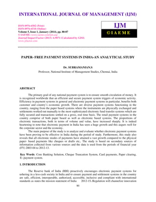 International Journal of Management (IJM), ISSN OF 6502(Print), ISSN 0976 - 6510(Online),
INTERNATIONAL JOURNAL 0976 – MANAGEMENT (IJM)
Volume 5, Issue 1, January (2014), © IAEME
ISSN 0976-6502 (Print)
ISSN 0976-6510 (Online)
Volume 5, Issue 1, January (2014), pp. 80-87
© IAEME: www.iaeme.com/ijm.asp
Journal Impact Factor (2013): 6.9071 (Calculated by GISI)
www.jifactor.com

IJM
©IAEME

PAPER- FREE PAYMENT SYSTEMS IN INDIA-AN ANALYTICAL STUDY
Dr. SUBRAMANIAN.S
Professor, National Institute of Management Studies, Chennai, India

ABSTRACT
The primary goal of any national payment system is to ensure smooth circulation of money. It
is recognized worldwide that an efficient and secure payment system triggers of economic activity.
Efficiency in payment systems in general and electronic payment systems in particular, benefits both
customer and country’s economic growth. There are diverse payment systems functioning in the
country, ranging from the paper based systems where the instruments are physically exchanged and
settlements worked out manually to the most sophisticated electronic fund transfer systems which are
fully secured and transactions settled on a gross, real time basis. The retail payment systems in the
country comprise of both paper based as well as electronic based systems. The proportions of
electronic transactions, both in terms of volume and value, have increased sharply. It is indeed
heartening to note that electronic payment in India has seen a huge growth and this augurs well for
the corporate sector and the economy.
The main purpose of the study is to analyze and evaluate whether electronic payment systems
have been proving to be effective in India during the period of study. Furthermore, this study also
reveals that all electronic modes of payments have attained a vast growth compared to the physical
paper- based payments like cheques or drafts etc,. The study is based on secondary sources of
information collected from various sources and the data is used from the periods of financial year
(FY) 2003-04 to 2012-13.
Key Words: Core Banking Solution, Cheque Truncation System, Card payments, Paper clearing,
E- payment system.
1. INTRODUCTION
The Reserve bank of India (RBI) proactively encourages electronic payment systems for
ushering in a less-cash society in India and to ensure payment and settlement systems in the country
are safe, efficient, interoperable, authorized, accessible, inclusive and compliant with international
standards as states the mission statement of India
2012-15. Regulation will channelize innovation
80

 