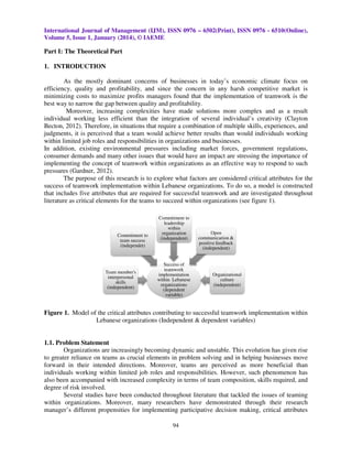 International Journal of Management (IJM), ISSN 0976 – 6502(Print), ISSN 0976 - 6510(Online),
Volume 5, Issue 1, January (2014), © IAEME

Part I: The Theoretical Part
1. INTRODUCTION
As the mostly dominant concerns of businesses in today’s economic climate focus on
efficiency, quality and profitability, and since the concern in any harsh competitive market is
minimizing costs to maximize profits managers found that the implementation of teamwork is the
that
best way to narrow the gap between quality and profitability.
Moreover, increasing complexities have made solutions more complex and as a result
individual working less efficient than the integration of several individual’s creativity (Clayton
individual’s
Becton, 2012). Therefore, in situations that require a combination of multiple skills, experiences, and
.
judgments, it is perceived that a team would achieve better results than would individuals working
within limited job roles and responsibilities in organizations and businesses.
In addition, existing environmental pressures including market forces, government regulations,
consumer demands and many other issues that would have an impact are stressing the importance of
implementing the concept of teamwork within organizations as an effective way to respond to such
ting
pressures (Gardner, 2012).
The purpose of this research is to explore what factors are considered critical attributes for the
success of teamwork implementation within Lebanese organizations. To do so, a model is constructed
that includes five attributes that are required for successful teamwork and are investigated throughout
successful
literature as critical elements for the teams to succeed within organizations (see figure 1).

Commitment to
team success
(independet)

Team member's
interpersonal
skills
(independent)

Commitment to
leadership
within
organization
(independent)

Success of
teamwork
implementation
within Lebanese
organizations
(dependent
variable)

Open
communicarion &
positive feedback
(independent)

Organizational
culture
(independent)

Figure 1. Model of the critical attributes contributing to successful teamwork implementation within
Lebanese organizations (Independent & dependent variables)

1.1. Problem Statement
Organizations are increasingly becoming dynamic and unstable. This evolution has given rise
to greater reliance on teams as crucial elements in problem solving and in helping businesses move
helping
forward in their intended directions. Moreover, teams are perceived as more beneficial than
individuals working within limited job roles and responsibilities. However, such phenomenon has
also been accompanied with increased complexity in terms of team composition, skills required, and
n
degree of risk involved.
Several studies have been conducted throughout literature that tackled the issues of teaming
within organizations. Moreover, many researchers have demonstrated through their resea
research
manager’s different propensities for implementing participative decision making, critical attributes
94

 