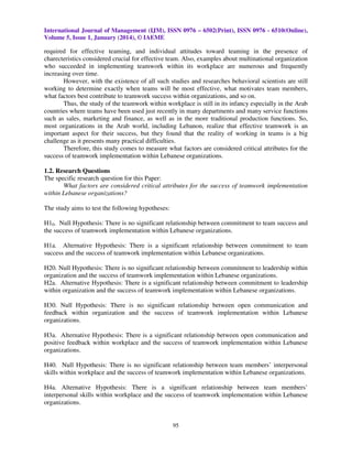 International Journal of Management (IJM), ISSN 0976 – 6502(Print), ISSN 0976 - 6510(Online),
Volume 5, Issue 1, January (2014), © IAEME

required for effective teaming, and individual attitudes toward teaming in the presence of
charecteristics considered crucial for effective team. Also, examples about multinational organization
who succeeded in implementing teamwork within its workplace are numerous and frequently
increasing over time.
However, with the existence of all such studies and researches behavioral scientists are still
working to determine exactly when teams will be most effective, what motivates team members,
what factors best contribute to teamwork success within organizations, and so on.
Thus, the study of the teamwork within workplace is still in its infancy especially in the Arab
countries where teams have been used just recently in many departments and many service functions
such as sales, marketing and finance, as well as in the more traditional production functions. So,
most organizations in the Arab world, including Lebanon, realize that effective teamwork is an
important aspect for their success, but they found that the reality of working in teams is a big
challenge as it presents many practical difficulties.
Therefore, this study comes to measure what factors are considered critical attributes for the
success of teamwork implementation within Lebanese organizations.
1.2. Research Questions
The specific research question for this Paper:
What factors are considered critical attributes for the success of teamwork implementation
within Lebanese organizations?
The study aims to test the following hypotheses:
H10. Null Hypothesis: There is no significant relationship between commitment to team success and
the success of teamwork implementation within Lebanese organizations.
H1a. Alternative Hypothesis: There is a significant relationship between commitment to team
success and the success of teamwork implementation within Lebanese organizations.
H20. Null Hypothesis: There is no significant relationship between commitment to leadership within
organization and the success of teamwork implementation within Lebanese organizations.
H2a. Alternative Hypothesis: There is a significant relationship between commitment to leadership
within organization and the success of teamwork implementation within Lebanese organizations.
H30. Null Hypothesis: There is no significant relationship between open communication and
feedback within organization and the success of teamwork implementation within Lebanese
organizations.
H3a. Alternative Hypothesis: There is a significant relationship between open communication and
positive feedback within workplace and the success of teamwork implementation within Lebanese
organizations.
H40. Null Hypothesis: There is no significant relationship between team members’ interpersonal
skills within workplace and the success of teamwork implementation within Lebanese organizations.
H4a. Alternative Hypothesis: There is a significant relationship between team members’
interpersonal skills within workplace and the success of teamwork implementation within Lebanese
organizations.

95

 