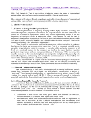 International Journal of Management (IJM), ISSN 0976 – 6502(Print), ISSN 0976 - 6510(Online),
Volume 5, Issue 1, January (2014), © IAEME

H50. Null Hypothesis: There is no significant relationship between the nature of organizational
culture and the success of teamwork implementation within Lebanese organizations.
H5a. Alternative Hypothesis: There is a significant relationship between the nature of organizational
culture and the success of teamwork implementation within Lebanese organizations.
2. LITERATURE REVIEW
2.1. Evolution of Participative Management System
With the phenomenon of frequently changing markets, highly developed technology and
increased competition, companies have believed that corporate success no more solely relies on
capital and technological improvements. Instead, they require implementing changes in the way
employees are managed (Gerrida J. Oosthuizen, 1999). These changes can take the form of
employees’ empowerment throughout the enterprise as several studies show that empowering people
will result in highly responsive, flexible, and eventually more successful enterprise. This is what
management literature calls “participative management”.
Thus, the shift for implementing participative management within organizations or workplace
has become inevitable and necessary at the same time. First, it is considered inevitable as the
capacities for participation within the workplace is becoming wider, and as the employees at all
levels are considered partners in the enterprise and involved in major decisions regarding
productivity improvement and cost management (Gerrida J. Oosthuizen, 1999). Moreover, it is
regarded necessary as the issues that employees are facing in the workplace today, especially with
increased competition, are becoming more complicated and interdependent to be solved by few
seniors in the authority (Gerrida J. Oosthuizen, 1999).
Lately, literature widen its scope to study the relationship between participative management
and the latest, organic and networked organizational forms, the fast changing information and
communication technology, and noticeable citizen participation in organizational decision making.
2.2. Teamwork Theory within Workplace
One structured pattern of participative management and the mostly implemented recently
among huge businesses, high performance, and high-reliability organizations is known by
“teamwork”. Teamwork can be simply defined as a state of unity achieved within a group of people
working for a specific goal or benefit (K, 2012). Also, the concept of teamwork in business is
essentially used to define the coordination and cooperation between the members of a partnership.
2.3. Attributes Required for Successful Teamwork
According to Tarricone and Luca (Luca, 2002), successful team environment is build on a
cooperation that exist between all team members creating an environment where they are all willing
to share and participate for the sake of promoting and nurturing a positive and effective team
environment (Luca, 2002). Thus, Tarricone and Luca pointed to several attributes that they
condidered important for successful teamwork. Such attributes include:

•
•

Commitment to team success and shared goals, where team members are motivated,
involved and intend to accomplish at the highest level (Vries, 1999)
Interdependence, where team members toghether can add to the work and organization far
more than as individuals. Within a positive interdependent team environment, team
members are capable of achieving their goals at the highest level, and they encourage each
other to achieve, participate and learn (Johnson, 1999)

96

 
