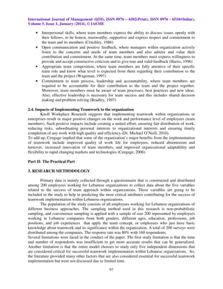 International Journal of Management (IJM), ISSN 0976 – 6502(Print), ISSN 0976 - 6510(Online),
Volume 5, Issue 1, January (2014), © IAEME

•

•

•

•

Interpersonal skills, where team members express the ability to discuss issues openly with
their fellows, to be honest, trustworthy, supportive and express respect and commitment to
the team and its members (Critchley, 1986)
Open communication and positive feedback, where managers within organization actively
listen to the concerns and needs of team members and also admire and value their
contribution and commitment. At the same time, team members must express willingness to
provide and accept constructive criticism and to give true and valid feedback (Harris, 1996)
Appropriate team composition, where team members are fully attentive of their specific
team role and know what level is expected from them regarding their contribution to the
team and the project (Wageman, 1997)
Commitment to team process, leadership and accountability, where team members are
required to be accountable for their contribution to the team and the project together.
Moreover, team members must be aware of team processes, best practices and new ideas.
Also, effective leadership is necessary for team success and this includes shared decision
making and problem solving (Bradley, 1997)

2.4. Impacts of Implementing Teamwork to the organization
Knoll Workplace Research suggests that implementing teamwork within organizations or
enterprises result in major positive changes on the work and performance level of employees (team
members). Such positive impacts include creating a united effort, ensuring fair distribution of work,
reducing risks, subordinating personal interests to organizational interests and ensuring timely
completion of any work with high quality and efficiency (Dr. Michael O’Neill, 2010).
To add up, Cengage implied that some of the organization’s major benefits from the implementation
of teamwork include improved quality of work life for employees, reduced absenteeism and
turnover, increased innovation of team members, and improved organizational adaptability and
flexibility to rapid changing markets and technologies (Cengage, 2006).
Part II: The Practical Part
3. RESEARCH METHODOLOGY
Primary data is mainly collected through a questionnaire that is constructed and distributed
among 200 employees working for Lebanese organizations to collect data about the five variables
related to the success of team approach within organizations. Those variables are going to be
included in the study to help in predicting the most critical attributes contributing for the success of
teamwork implementation within Lebanese organizations.
The population of the study consists of all employees working for Lebanese organizations of
different business approaches. The sampling method used in this research is non-probabilistic
sampling, and convenience sampling is applied with a sample of size 200 represented by employees
working in Lebanese companies from both genders, different ages, education, professions, job
positions, and job experiences that apply the team concept, or employees who just have basic
knowledge about teamwork and its significance within the organization. A total of 200 surveys were
distributed among the companies. The response rate was 80% with 160 respondents.
Several limitations were faced in the conduct of the paper. The first study limitation is that the time
and number of respondents was insufficient to get more accurate results that can be generalized.
Another limitation is that the entire model chooses to study only five independent dimensions that
are considered critical for successful teamwork implementation within Lebanese organizations. So,
the literature provided many other factors that are also considered essential for successful teamwork
implementation but were not discussed due to limited time.
97

 