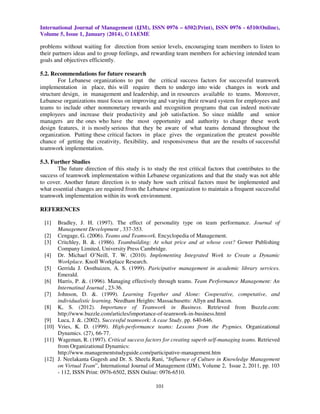 International Journal of Management (IJM), ISSN 0976 – 6502(Print), ISSN 0976 - 6510(Online),
Volume 5, Issue 1, January (2014), © IAEME

problems without waiting for direction from senior levels, encouraging team members to listen to
their partners ideas and to group feelings, and rewarding team members for achieving intended team
goals and objectives efficiently.
5.2. Recommendations for future research
For Lebanese organizations to put the critical success factors for successful teamwork
implementation in place, this will require them to undergo into wide changes in work and
structure design, in management and leadership, and in resources available to teams. Moreover,
Lebanese organizations must focus on improving and varying their reward system for employees and
teams to include other nonmonetary rewards and recognition programs that can indeed motivate
employees and increase their productivity and job satisfaction. So since middle and senior
managers are the ones who have the most opportunity and authority to change these work
design features, it is mostly serious that they be aware of what teams demand throughout the
organization. Putting these critical factors in place gives the organization the greatest possible
chance of getting the creativity, flexibility, and responsiveness that are the results of successful
teamwork implementation.
5.3. Further Studies
The future direction of this study is to study the rest critical factors that contributes to the
success of teamwork implementation within Lebanese organizations and that the study was not able
to cover. Another future direction is to study how such critical factors must be implemented and
what essential changes are required from the Lebanese organization to maintain a frequent successful
teamwork implementation within its work environment.
REFERENCES
[1]

Bradley, J. H. (1997). The effect of personality type on team performance. Journal of
Management Development , 337-353.
[2] Cengage, G. (2006). Teams and Teamwork. Encyclopedia of Management.
[3] Critchley, B. &. (1986). Teambuilding: At what price and at whose cost? Gower Publishing
Company Limited, University Press Cambridge.
[4] Dr. Michael O’Neill, T. W. (2010). Implementing Integrated Work to Create a Dynamic
Workplace. Knoll Workplace Research.
[5] Gerrida J. Oosthuizen, A. S. (1999). Paricipative management in academic library services.
Emerald.
[6] Harris, P. &. (1996). Managing effectively through teams. Team Performance Management: An
Internatinal Journal , 23-36.
[7] Johnson, D. &. (1999). Learning Together and Alone: Cooperative, competative, and
individualistic learning. Needham Heights: Massachusetts: Allyn and Bacon.
[8] K, S. (2012). Importance of Teamwork in Business. Retrieved from Buzzle.com:
http://www.buzzle.com/articles/importance-of-teamwork-in-business.html
[9] Luca, J. &. (2002). Successful teamwork: A case Study. pp. 640-646.
[10] Vries, K. D. (1999). High-performance teams: Lessons from the Pygmies. Organizational
Dynamics. (27), 66-77.
[11] Wageman, R. (1997). Critical success factors for creating superb self-managing teams. Retrieved
from Organizational Dynamics:
http://www.managementstudyguide.com/participative-management.htm
[12] J. Neelakanta Gugesh and Dr. S. Sheela Rani, “Influence of Culture in Knowledge Management
on Virtual Team”, International Journal of Management (IJM), Volume 2, Issue 2, 2011, pp. 103
- 112, ISSN Print: 0976-6502, ISSN Online: 0976-6510.
101

 