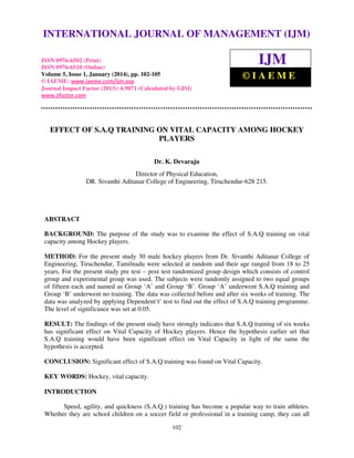 International Journal of Management (IJM), ISSN
INTERNATIONAL JOURNAL 0976 – MANAGEMENT (IJM)
OF 6502(Print), ISSN 0976 - 6510(Online),
Volume 5, Issue 1, January (2014), © IAEME

ISSN 0976-6502 (Print)
ISSN 0976-6510 (Online)
Volume 5, Issue 1, January (2014), pp. 102-105
© IAEME: www.iaeme.com/ijm.asp
Journal Impact Factor (2013): 6.9071 (Calculated by GISI)
www.jifactor.com

IJM
©IAEME

EFFECT OF S.A.Q TRAINING ON VITAL CAPACITY AMONG HOCKEY
PLAYERS
Dr. K. Devaraju
Director of Physical Education,
DR. Sivanthi Aditanar College of Engineering, Tiruchendur-628 215.

ABSTRACT
BACKGROUND: The purpose of the study was to examine the effect of S.A.Q training on vital
capacity among Hockey players.
METHOD: For the present study 30 male hockey players from Dr. Sivanthi Aditanar College of
Engineering, Tiruchendur, Tamilnadu were selected at random and their age ranged from 18 to 25
years. For the present study pre test – post test randomized group design which consists of control
group and experimental group was used. The subjects were randomly assigned to two equal groups
of fifteen each and named as Group ‘A’ and Group ‘B’. Group ‘A’ underwent S.A.Q training and
Group ‘B’ underwent no training. The data was collected before and after six weeks of training. The
data was analyzed by applying Dependent‘t’ test to find out the effect of S.A.Q training programme.
The level of significance was set at 0.05.
RESULT: The findings of the present study have strongly indicates that S.A.Q training of six weeks
has significant effect on Vital Capacity of Hockey players. Hence the hypothesis earlier set that
S.A.Q training would have been significant effect on Vital Capacity in light of the same the
hypothesis is accepted.
CONCLUSION: Significant effect of S.A.Q training was found on Vital Capacity.
KEY WORDS: Hockey, vital capacity.
INTRODUCTION
Speed, agility, and quickness (S.A.Q.) training has become a popular way to train athletes.
Whether they are school children on a soccer field or professional in a training camp, they can all
102

 