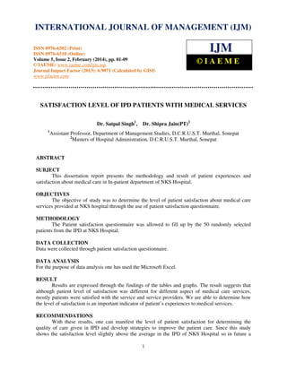 International Journal of Management (IJM), ISSN
INTERNATIONAL JOURNAL 0976 – MANAGEMENT (IJM)
OF 6502(Print), ISSN 0976 - 6510(Online),
Volume 5, Issue 2, February (2014), pp. 01-09 © IAEME

ISSN 0976-6502 (Print)
ISSN 0976-6510 (Online)
Volume 5, Issue 2, February (2014), pp. 01-09
© IAEME: www.iaeme.com/ijm.asp
Journal Impact Factor (2013): 6.9071 (Calculated by GISI)
www.jifactor.com

IJM
©IAEME

SATISFACTION LEVEL OF IPD PATIENTS WITH MEDICAL SERVICES
Dr. Satpal Singh1,
1

Dr. Shipra Jain(PT)2

Assistant Professor, Department of Management Studies, D.C.R.U.S.T. Murthal, Sonepat
2
Masters of Hospital Administration, D.C.R.U.S.T. Murthal, Sonepat

ABSTRACT
SUBJECT
This dissertation report presents the methodology and result of patient experiences and
satisfaction about medical care in In-patient department of NKS Hospital.
OBJECTIVES
The objective of study was to determine the level of patient satisfaction about medical care
services provided at NKS hospital through the use of patient satisfaction questionnaire.
METHODOLOGY
The Patient satisfaction questionnaire was allowed to fill up by the 50 randomly selected
patients from the IPD at NKS Hospital.
DATA COLLECTION
Data were collected through patient satisfaction questionnaire.
DATA ANALYSIS
For the purpose of data analysis one has used the Microsoft Excel.
RESULT
Results are expressed through the findings of the tables and graphs. The result suggests that
although patient level of satisfaction was different for different aspect of medical care services,
mostly patients were satisfied with the service and service providers. We are able to determine how
the level of satisfaction is an important indicator of patient’s experiences to medical services.
RECOMMENDATIONS
With these results, one can manifest the level of patient satisfaction for determining the
quality of care given in IPD and develop strategies to improve the patient care. Since this study
shows the satisfaction level slightly above the average in the IPD of NKS Hospital so in future a
1

 