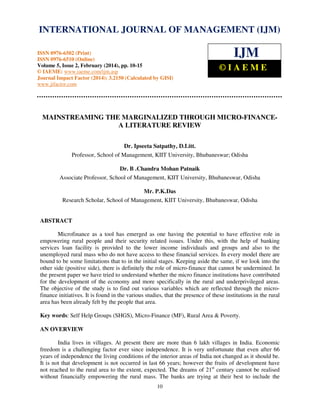 International Journal of Management (IJM), ISSN
INTERNATIONAL JOURNAL 0976 – MANAGEMENT (IJM)
OF 6502(Print), ISSN 0976 - 6510(Online),
Volume 5, Issue 2, February (2014), pp. 10-15 © IAEME
ISSN 0976-6502 (Print)
ISSN 0976-6510 (Online)
Volume 5, Issue 2, February (2014), pp. 10-15
© IAEME: www.iaeme.com/ijm.asp
Journal Impact Factor (2014): 3.2150 (Calculated by GISI)
www.jifactor.com

IJM
©IAEME

MAINSTREAMING THE MARGINALIZED THROUGH MICRO-FINANCEA LITERATURE REVIEW
Dr. Ipseeta Satpathy, D.Litt.
Professor, School of Management, KIIT University, Bhubaneswar; Odisha
Dr. B .Chandra Mohan Patnaik
Associate Professor, School of Management, KIIT University, Bhubaneswar, Odisha
Mr. P.K.Das
Research Scholar, School of Management, KIIT University, Bhubaneswar, Odisha

ABSTRACT
Microfinance as a tool has emerged as one having the potential to have effective role in
empowering rural people and their security related issues. Under this, with the help of banking
services loan facility is provided to the lower income individuals and groups and also to the
unemployed rural mass who do not have access to these financial services. In every model there are
bound to be some limitations that to in the initial stages. Keeping aside the same, if we look into the
other side (positive side), there is definitely the role of micro-finance that cannot be undermined. In
the present paper we have tried to understand whether the micro finance institutions have contributed
for the development of the economy and more specifically in the rural and underprivileged areas.
The objective of the study is to find out various variables which are reflected through the microfinance initiatives. It is found in the various studies, that the presence of these institutions in the rural
area has been already felt by the people that area.
Key words: Self Help Groups (SHGS), Micro-Finance (MF), Rural Area & Poverty.
AN OVERVIEW
India lives in villages. At present there are more than 6 lakh villages in India. Economic
freedom is a challenging factor ever since independence. It is very unfortunate that even after 66
years of independence the living conditions of the interior areas of India not changed as it should be.
It is not that development is not occurred in last 66 years; however the fruits of development have
not reached to the rural area to the extent, expected. The dreams of 21st century cannot be realised
without financially empowering the rural mass. The banks are trying at their best to include the
10

 