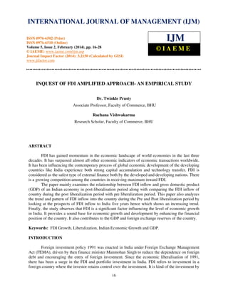 International Journal of Management (IJM), ISSN
INTERNATIONAL JOURNAL 0976 – MANAGEMENT (IJM)
OF 6502(Print), ISSN 0976 - 6510(Online),
Volume 5, Issue 2, February (2014), pp. 16-28 © IAEME

ISSN 0976-6502 (Print)
ISSN 0976-6510 (Online)
Volume 5, Issue 2, February (2014), pp. 16-28
© IAEME: www.iaeme.com/ijm.asp
Journal Impact Factor (2014): 3.2150 (Calculated by GISI)
www.jifactor.com

IJM
©IAEME

INQUEST OF FDI AMPLIFIED APPROACH- AN EMPIRICAL STUDY
Dr. Twinkle Prusty
Associate Professor, Faculty of Commerce, BHU
Rachana Vishwakarma
Research Scholar, Faculty of Commerce, BHU

ABSTRACT
FDI has gained momentum in the economic landscape of world economies in the last three
decades. It has surpassed almost all other economic indicators of economic transactions worldwide.
It has been influencing the contemporary process of global economic development of the developing
countries like India experience both strong capital accumulation and technology transfer. FDI is
considered as the safest type of external finance both by the developed and developing nations. There
is a growing competition among the countries in receiving maximum inward FDI.
The paper mainly examines the relationship between FDI inflow and gross domestic product
(GDP) of an Indian economy in post-liberalisation period along with comparing the FDI inflow of
country during the post liberalization period with pre liberalization period. This paper also analyzes
the trend and pattern of FDI inflow into the country during the Pre and Post liberalization period by
looking at the prospects of FDI inflow to India five years hence which shows an increasing trend.
Finally, the study observes that FDI is a significant factor influencing the level of economic growth
in India. It provides a sound base for economic growth and development by enhancing the financial
position of the country. It also contributes to the GDP and foreign exchange reserves of the country.
Keywords: FDI Growth, Liberalization, Indian Economic Growth and GDP.
INTRODUCTION
Foreign investment policy 1991 was enacted in India under Foreign Exchange Management
Act (FEMA), driven by then finance minister Manmohan Singh to reduce the dependence on foreign
debt and encouraging the entry of foreign investment. Since the economic liberalisation of 1991,
there has been a surge in the FDI and portfolio investment in India. FDI refers to investment in a
foreign country where the investor retains control over the investment. It is kind of the investment by
16

 