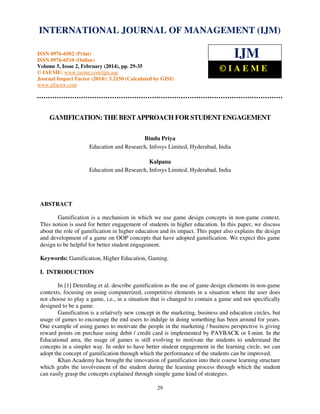 International Journal of Management (IJM), ISSN
INTERNATIONAL JOURNAL 0976 – MANAGEMENT (IJM)
OF 6502(Print), ISSN 0976 - 6510(Online),
Volume 5, Issue 2, February (2014), pp. 29-35 © IAEME

ISSN 0976-6502 (Print)
ISSN 0976-6510 (Online)
Volume 5, Issue 2, February (2014), pp. 29-35
© IAEME: www.iaeme.com/ijm.asp
Journal Impact Factor (2014): 3.2150 (Calculated by GISI)
www.jifactor.com

IJM
©IAEME

GAMIFICATION: THE BEST APPROACH FOR STUDENT ENGAGEMENT
Bindu Priya
Education and Research, Infosys Limited, Hyderabad, India
Kalpana
Education and Research, Infosys Limited, Hyderabad, India

ABSTRACT
Gamification is a mechanism in which we use game design concepts in non-game context.
This notion is used for better engagement of students in higher education. In this paper, we discuss
about the role of gamification in higher education and its impact. This paper also explains the design
and development of a game on OOP concepts that have adopted gamification. We expect this game
design to be helpful for better student engagement.
Keywords: Gamification, Higher Education, Gaming.
I. INTRODUCTION
In [1] Deterding et al. describe gamification as the use of game design elements in non-game
contexts, focusing on using computerized, competitive elements in a situation where the user does
not choose to play a game, i.e., in a situation that is changed to contain a game and not specifically
designed to be a game.
Gamification is a relatively new concept in the marketing, business and education circles, but
usage of games to encourage the end users to indulge in doing something has been around for years.
One example of using games to motivate the people in the marketing / business perspective is giving
reward points on purchase using debit / credit card is implemented by PAYBACK or I-mint. In the
Educational area, the usage of games is still evolving to motivate the students to understand the
concepts in a simpler way. In order to have better student engagement in the learning circle, we can
adopt the concept of gamification through which the performance of the students can be improved.
Khan Academy has brought the innovation of gamification into their course learning structure
which grabs the involvement of the student during the learning process through which the student
can easily grasp the concepts explained through simple game kind of strategies.
29

 