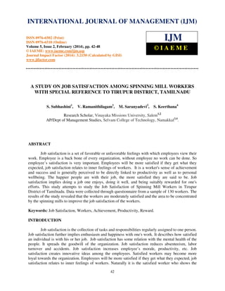 International Journal of Management (IJM), ISSN
INTERNATIONAL JOURNAL 0976 – MANAGEMENT (IJM)
OF 6502(Print), ISSN 0976 - 6510(Online),
Volume 5, Issue 2, February (2014), pp. 42-48 © IAEME

IJM

ISSN 0976-6502 (Print)
ISSN 0976-6510 (Online)
Volume 5, Issue 2, February (2014), pp. 42-48
© IAEME: www.iaeme.com/ijm.asp
Journal Impact Factor (2014): 3.2150 (Calculated by GISI)
www.jifactor.com

©IAEME

A STUDY ON JOB SATISFACTION AMONG SPINNING MILL WORKERS
WITH SPECIAL REFERENCE TO TIRUPUR DISTRICT, TAMILNADU
S. Subhashini1,

V. Ramanithilagam2,

M. Saranyadevi3,

S. Keerthana4

Research Scholar, Vinayaka Missions University, Salem1,2
AP/Dept of Management Studies, Selvam College of Technology, Namakkal3,4.

ABSTRACT
Job satisfaction is a set of favorable or unfavorable feelings with which employees view their
work. Employee is a back bone of every organization, without employee no work can be done. So
employee’s satisfaction is very important. Employees will be more satisfied if they get what they
expected, job satisfaction relates to inner feelings of workers. It is a worker's sense of achievement
and success and is generally perceived to be directly linked to productivity as well as to personal
wellbeing. The happier people are with their job, the more satisfied they are said to be. Job
satisfaction implies doing a job one enjoys, doing it well, and being suitably rewarded for one's
efforts. This study attempts to study the Job Satisfaction of Spinning Mill Workers in Tirupur
District of Tamilnadu. Data were collected through questionnaire from a sample of 130 workers. The
results of the study revealed that the workers are moderately satisfied and the area to be concentrated
by the spinning mills to improve the job satisfaction of the workers.
Keywords: Job Satisfaction, Workers, Achievement, Productivity, Reward.
INTRODUCTION
Job satisfaction is the collection of tasks and responsibilities regularly assigned to one person.
Job satisfaction further implies enthusiasm and happiness with one's work. It describes how satisfied
an individual is with his or her job. Job satisfaction has some relation with the mental health of the
people. It spreads the goodwill of the organization. Job satisfaction reduces absenteeism, labor
turnover and accidents. Job satisfaction increases employee’s morale, productivity, etc. Job
satisfaction creates innovative ideas among the employees. Satisfied workers may become more
loyal towards the organization. Employees will be more satisfied if they get what they expected, job
satisfaction relates to inner feelings of workers. Naturally it is the satisfied worker who shows the
42

 