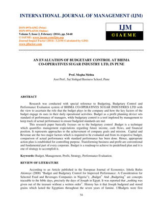 International Journal of Management (IJM), ISSN
INTERNATIONAL JOURNAL 0976 – MANAGEMENT (IJM)
OF 6502(Print), ISSN 0976 - 6510(Online),
Volume 5, Issue 2, February (2014), pp. 54-60 © IAEME

IJM

ISSN 0976-6502 (Print)
ISSN 0976-6510 (Online)
Volume 5, Issue 2, February (2014), pp. 54-60
© IAEME: www.iaeme.com/ijm.asp
Journal Impact Factor (2014): 3.2150 (Calculated by GISI)

©IAEME

www.jifactor.com

AN EVALUATION OF BUDGETARY CONTROL AT BHIMA
CO-OPERATIVES SUGAR INDUSTRY LTD, IN PUNE
Prof. Megha Mehta
Asst Prof., Sai Sinhgad Business School, Pune

ABSTRACT
Research was conducted with special reference to Budgeting, Budgetary Control and
Performance Evaluation system of BHIMA CO-OPERATIVES SUGAR INDUSTRIES LTD with
the view to ascertain the role that the budget plays in the company and how the key factors of the
budget engage its uses in their daily operational activities. Budget as a profit planning device sets
standard of performance of managers, while budgetary control is a tool implored by management to
keep track of actual performance to ensure budgeted standards are met
This research paper basically focuses on to the budgetary control .Budget is a technique
which quantifies management expectations regarding future income, cash flows, and financial
position. It represents approaches to the achievement of company goals and mission. Capital and
Revenue are the two major factors which is required to be evaluated and from its respective budget,
comparison of actual performance with standard performance has been done. Hence, appropriate
action plan is established for controlling purpose. Transforming business and profit are conventional
and fundamental part of every corporate. Budget is a roadmap to achieve its predefined plan and it is
one of strategy to accomplish it.
Keywords: Budget, Management, Profit, Strategy, Performance Evaluation.
REVIEW OF LITERATURE
According to an Article published in the European Journal of Economics. Ishola Rufus
Akintoye (2008) “Budget and Budgetary Control for Improved Performance: A Consideration for
Selected Food and Beverages Companies in Nigeria”); „Budget And „Budgeting are concepts
traceable to the bible days, precisely the days of Joseph in Egypt. It was reported that „nothing was
given out of the treasure without a written order . History has it that Joseph budgeted and stored
grains which lasted the Egyptians throughout the seven years of famine. 13Budgets were first
‟

‟

‟

54

 