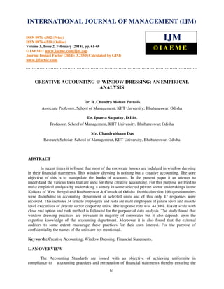 International Journal of Management (IJM), ISSN
INTERNATIONAL JOURNAL 0976 – MANAGEMENT (IJM)
OF 6502(Print), ISSN 0976 - 6510(Online),
Volume 5, Issue 2, February (2014), pp. 61-68 © IAEME

ISSN 0976-6502 (Print)
ISSN 0976-6510 (Online)
Volume 5, Issue 2, February (2014), pp. 61-68
© IAEME: www.iaeme.com/ijm.asp
Journal Impact Factor (2014): 3.2150 (Calculated by GISI)

IJM
©IAEME

www.jifactor.com

CREATIVE ACCOUNTING @ WINDOW DRESSING: AN EMPIRICAL
ANALYSIS
Dr. B .Chandra Mohan Patnaik
Associate Professor, School of Management, KIIT University, Bhubaneswar, Odisha
Dr. Ipseeta Satpathy, D.Litt.
Professor, School of Management, KIIT University, Bhubaneswar; Odisha
Mr. Chandrabhanu Das
Research Scholar, School of Management, KIIT University, Bhubaneswar, Odisha

ABSTRACT
In recent times it is found that most of the corporate houses are indulged in window dressing
in their financial statements. This window dressing is nothing but a creative accounting. The core
objective of this is to manipulate the books of accounts. In the present paper it an attempt to
understand the various tools that are used for these creative accounting. For this purpose we tried to
make empirical analysis by undertaking a survey in some selected private sector undertakings in the
Kolkota of West Bengal and Bhubaneswar & Cuttack of Odisha. In this direction 196 questionnaires
were distributed in accounting department of selected units and of this only 87 responses were
received. This includes 34 female employees and rests are male employees of junior level and middle
level executives of private sector corporate units. The response rate was 44.39%. Likert scale with
close end option and rank method is followed for the purpose of data analysis. The study found that
window dressing practices are prevalent in majority of corporates but it also depends upon the
expertise knowledge of the accounting department. Moreover it is also found that the external
auditors to some extent encourage these practices for their own interest. For the purpose of
confidentiality the names of the units are not mentioned.
Keywords: Creative Accounting, Window Dressing, Financial Statements.
I. AN OVERVIEW
The Accounting Standards are issued with an objective of achieving uniformity in
compliance to accounting practices and preparation of financial statements thereby ensuring the
61

 