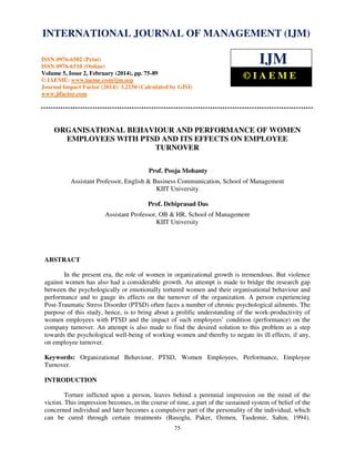 International Journal of Management (IJM), ISSN
INTERNATIONAL JOURNAL 0976 – MANAGEMENT (IJM)
OF 6502(Print), ISSN 0976 - 6510(Online),
Volume 5, Issue 2, February (2014), pp. 75-89 © IAEME

ISSN 0976-6502 (Print)
ISSN 0976-6510 (Online)
Volume 5, Issue 2, February (2014), pp. 75-89
© IAEME: www.iaeme.com/ijm.asp
Journal Impact Factor (2014): 3.2150 (Calculated by GISI)
www.jifactor.com

IJM
©IAEME

ORGANISATIONAL BEHAVIOUR AND PERFORMANCE OF WOMEN
EMPLOYEES WITH PTSD AND ITS EFFECTS ON EMPLOYEE
TURNOVER
Prof. Pooja Mohanty
Assistant Professor, English & Business Communication, School of Management
KIIT University
Prof. Debiprasad Das
Assistant Professor, OB & HR, School of Management
KIIT University

ABSTRACT
In the present era, the role of women in organizational growth is tremendous. But violence
against women has also had a considerable growth. An attempt is made to bridge the research gap
between the psychologically or emotionally tortured women and their organisational behaviour and
performance and to gauge its effects on the turnover of the organization. A person experiencing
Post-Traumatic Stress Disorder (PTSD) often faces a number of chronic psychological ailments. The
purpose of this study, hence, is to bring about a prolific understanding of the work-productivity of
women employees with PTSD and the impact of such employees’ condition (performance) on the
company turnover. An attempt is also made to find the desired solution to this problem as a step
towards the psychological well-being of working women and thereby to negate its ill effects, if any,
on employee turnover.
Keywords: Organizational Behaviour, PTSD, Women Employees, Performance, Employee
Turnover.
INTRODUCTION
Torture inflicted upon a person, leaves behind a perennial impression on the mind of the
victim. This impression becomes, in the course of time, a part of the sustained system of belief of the
concerned individual and later becomes a compulsive part of the personality of the individual, which
can be cured through certain treatments (Basoglu, Paker, Ozmen, Tasdemir, Sahin, 1994).
75

 