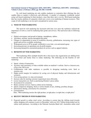 International Journal of Management (IJM), ISSN 0976 – 6502(Print), ISSN 0976 - 6510(Online),
Volume 5, Issue 2, February (2014), pp. 101-106 © IAEME

So, web based marketing not only enables marketers to customize their offerings but also
enables them to market it effectively and efficiently. A number of companies worldwide started
using web based marketing for their products, since then their sale is on rise. Web based marketing
thus has reaches plethora of categories which now covers even marketing of human resources. Thus
scope of web marketing is on rise and is unexplored in various areas.
2. NEED OF WEB MARKETING
The need for web marketing has increased with time ever since the marketers realized the
importance of web as a tool for marketing their goods and services. The need arises due to following
factors:
Digital convergance and growth in laptops, smartphones, tablets.
Anywhere, anytime, anyone throughout the globe.
Changes in organisation in terms of workforce diversity, globalization, increasing size, types of
goods and services available, technology.
Widespread access to IT by people worldwide to save time, cost and mental agony.
Increasing pressure on operating costs & profit margins.
Increasing demand for customized products & services such as apparel industry.
3. BENEFITS OF WEB MARKETING
Web marketing offers multiple benefits this is the reason why organisations are shifting from
traditional brick and mortar firms to online marketing. The following are the benefits of web
marketing:
Speed, volume of transaction.
Accuracy and consistency of data available online on marketer’s website. Such as Amazon.com,
eToys.com, OLX.com
Collaboration with other marketers is possible in designing marketing tools. Such as
monster.com
Higher profit margins for marketers by saving cost of physical display and infrastructure and
resources.
Cost saving and just -in- time environment
Increase sales by meeting customer requirement more efficiently.
Lower transaction cost. Such as purchasing Domino’s pizza online.
Economical for consumers
Better customer services. Such as online movie ticketing.
Quick comparison shopping. Such as various brands of cars, clothing, jewellery designs.
Information sharing, convenience for consumers
Customization
Thus, “Web marketing ensures the right product, at right place, in right time, at right price”.
4. RECENT TRENDS IN WEB MARKETING
Expected growth in online retail sector: According to current data the shifting trend towards
online shopping will continue to grow in December, with over $14.7 billion being dished out for
online retail purchases. According to the National Australia Bank Ltd’s Australian online retail

102

 