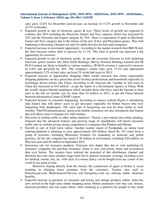 International Journal of Management (IJM), ISSN 0976 – 6502(Print), ISSN 0976 - 6510(Online),
Volume 5, Issue 2, February (2014), pp. 101-106 © IAEME

sales grew 12.6% for December year-on-year, an increase of 11.2% growth in November and
10.7% in October.
Expected growth in sale of electronic games & toys: These levels of growth are expected to
continue into 2014 including the Electronic Games and Toys category which was increased by
32% and the Groceries and Liquor category by 24%. There is expectation of spurt in Electronic
Games and Toys category due to the release of the new X-box and Playstation games. Thus web
marketing is becoming a hotspot not only for adults but also for kids and youngsters.
Expected increase in investment opportunity: According to the market research firm IBIS World,
the firm forecasts online sales to increase by 11.3%. This kind of growth can represent a big
opportunity for investors.
Expected growth in sale of electronic goods: As per the economic forecasts in web marketing
electronic goods retailers like Dick Smith Holdings, Harvey Norman Holdings Limited and JB
Hi-Fi Limited are likely to benefit in various countries. JB Hi-Fi revenue is expected to increase
by 6.8% and net-profit by 10%. The company’s online sales grew 15.4% and represented
approximately 2.2% of total sales, up from 2% in the half-year for 2013.
Expected increase in supermarket shopping: Other results forecasts that online supermarket
shopping platforms can be a great time savers for busy professionals and households especially in
technology driven nations like China. According to the forecasts the “number of web users in
China has increased to 618 million”, as per the report of a Government Agency in China. With
the world's largest Internet population which includes those who have used the Internet at least
once in the last six months rose by more than 53 million in 2013, as per the China Internet
Network Information Center (CNNIC) report.
Expected increase in consumer bargaining: According to sources website Paytm is introducing
chat feature that will allows users to get discounts especially for Indian buyers who love
bargaining with shopkeepers. The same type of bargaining can now be done online as well.
Another ‘One97Communications' paytm.com mobile commerce site also introduced chat feature
that will allows users to bargain live with vendors.
Diversion of website traffic to other online marketers’: Paytm, a new entrant into online retailing,
forecasts that the advanced features and growing usage of smartphones will divert consumer
traffic onto its website giving strong competition to companies like Flipkart and Jabong.
Growth in sale of food items online: Another market report of Foodpanda, an online food
ordering platform is planning to raise approximately $20 million (about Rs 125 crore) from a
group of investors, including Phenomen Ventures for expanding its domestic and global
presence. So far, the company has raised $ 28 million in investments, including $20 million (in
May last year) and $8 million in September 2013.
Increasing sale for insurance products: Forecasts also depict that due to web marketing by
insurance companies the purchase insurance online is now convenient, faster and economical
than ever before. The insurers have realized the potential of this distribution channel and
therefore have the entire product range from life to general insurance coverage including cover
for medical, marine, fire, etc. with click of a mouse policy can be bought from any corner of the
world at any point of time.
Moreover, buying directly from the insurer, the commission of agent or broker is saved
resulting in charging lower premium from the customers. Various sites such as
Policybazaar.com, MyInsuranceClub.com and Easypolicy.com are offering online insurance
benefits.
Expected increase in purchase of consumer and luxury and antique products online: India has
now arrived in the high-value online shopping arena. Online purchasers now buy cars, houses,
diamond jewellery and real estate online. After maturing as a platform for people to buy small

103

 