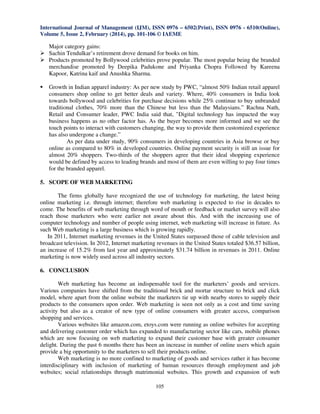 International Journal of Management (IJM), ISSN 0976 – 6502(Print), ISSN 0976 - 6510(Online),
Volume 5, Issue 2, February (2014), pp. 101-106 © IAEME

Major category gains:
Sachin Tendulkar’s retirement drove demand for books on him.
Products promoted by Bollywood celebrities prove popular. The most popular being the branded
merchandise promoted by Deepika Padukone and Priyanka Chopra Followed by Kareena
Kapoor, Katrina kaif and Anushka Sharma.
Growth in Indian apparel industry: As per new study by PWC, “almost 50% Indian retail apparel
consumers shop online to get better deals and variety. Where, 40% consumers in India look
towards bollywood and celebrities for purchase decisions while 25% continue to buy unbranded
traditional clothes, 70% more than the Chinese but less than the Malaysians.” Rachna Nath,
Retail and Consumer leader, PWC India said that, "Digital technology has impacted the way
business happens as no other factor has. As the buyer becomes more informed and we see the
touch points to interact with customers changing, the way to provide them customized experience
has also undergone a change.”
As per data under study, 90% consumers in developing countries in Asia browse or buy
online as compared to 80% in developed countries. Online payment security is still an issue for
almost 20% shoppers. Two-thirds of the shoppers agree that their ideal shopping experience
would be defined by access to leading brands and most of them are even willing to pay four times
for the branded apparel.
5. SCOPE OF WEB MARKETING
The firms globally have recognized the use of technology for marketing, the latest being
online marketing i.e. through internet; therefore web marketing is expected to rise in decades to
come. The benefits of web marketing through word of mouth or feedback or market survey will also
reach those marketers who were earlier not aware about this. And with the increasing use of
computer technology and number of people using internet, web marketing will increase in future. As
such Web marketing is a large business which is growing rapidly.
In 2011, Internet marketing revenues in the United States surpassed those of cable television and
broadcast television. In 2012, Internet marketing revenues in the United States totaled $36.57 billion,
an increase of 15.2% from last year and approximately $31.74 billion in revenues in 2011. Online
marketing is now widely used across all industry sectors.
6. CONCLUSION
Web marketing has become an indispensable tool for the marketers’ goods and services.
Various companies have shifted from the traditional brick and mortar structure to brick and click
model, where apart from the online website the marketers tie up with nearby stores to supply their
products to the consumers upon order. Web marketing is seen not only as a cost and time saving
activity but also as a creator of new type of online consumers with greater access, comparison
shopping and services.
Various websites like amazon.com, etoys.com were running as online websites for accepting
and delivering customer order which has expanded to manufacturing sector like cars, mobile phones
which are now focusing on web marketing to expand their customer base with greater consumer
delight. During the past 6 months there has been an increase in number of online users which again
provide a big opportunity to the marketers to sell their products online.
Web marketing is no more confined to marketing of goods and services rather it has become
interdisciplinary with inclusion of marketing of human resources through employment and job
websites; social relationships through matrimonial websites. This growth and expansion of web
105

 