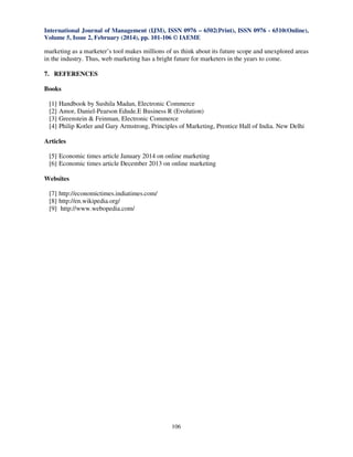 International Journal of Management (IJM), ISSN 0976 – 6502(Print), ISSN 0976 - 6510(Online),
Volume 5, Issue 2, February (2014), pp. 101-106 © IAEME

marketing as a marketer’s tool makes millions of us think about its future scope and unexplored areas
in the industry. Thus, web marketing has a bright future for marketers in the years to come.
7. REFERENCES
Books
[1]
[2]
[3]
[4]

Handbook by Sushila Madan, Electronic Commerce
Amor, Daniel-Pearson Edude.E Business R (Evolution)
Greenstein & Feinman, Electronic Commerce
Philip Kotler and Gary Armstrong, Principles of Marketing, Prentice Hall of India. New Delhi

Articles
[5] Economic times article January 2014 on online marketing
[6] Economic times article December 2013 on online marketing
Websites
[7] http://economictimes.indiatimes.com/
[8] http://en.wikipedia.org/
[9] http://www.webopedia.com/

106

 