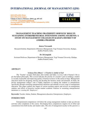 International Journal of Management (IJM), ISSN 0976 – 6502(Print), ISSN 0976 - 6510(Online),
Volume 5, Issue 2, February (2014), pp. 107-115 © IAEME
107
‘MANAGEMENT TEACHING FRATERNITY SERVICES’ ROLE IN
SUSTAINING ENTREPRENEURIAL INTENTIONS AMONG STUDENTS: A
STUDY ON MANAGEMENT COLLEGES IN KADAPA DISTRICT OF
ANDHRA PRADESH
Juturu Viswanath
Research Scholar, Department of Business Management, Yogi Vemana University, Kadapa,
Andhra Pradesh, India.
Dr. B.Gangaiah
Assistant Professor, Department of Business Management, Yogi Vemana University, Kadapa,
Andhra Pradesh, India.
ABSTRACT
‘Acharya Devo Bhava’ - A Teacher is similar to God
The ‘Teacher’ occupies third place after mother and father, in every walk of human’s life as
per the Indian philosophy. This avowal indicates the priority of a teacher’s part in molding a student
as socially responsible and improving quality of human resources in the nation at large. Management
education meant for designing, driving and deciding the business needs and demands. In India, the
private management college’s role is highly imperative in making the students as entrepreneurs
specifically through sustaining entrepreneurial intentions and attitudes at every stage of management
education. This paper explores the impact of various teaching aspects and services on management
students and effects of proactive teacher-student academic relations in sustaining entrepreneurial
intentions i.e. creating the ‘Employers’.
Keywords: Teacher, Indian, Student, Management education, Entrepreneurs, Employers.
INTRODUCTION
Entrepreneurial competencies will direct the young management students to take up relevant
activities after completion of the course. Developing those competencies requires lot of effort and
commitment from both faculty and student sides. The role of management teacher in this purview is
INTERNATIONAL JOURNAL OF MANAGEMENT (IJM)
ISSN 0976-6502 (Print)
ISSN 0976-6510 (Online)
Volume 5, Issue 2, February (2014), pp. 107-115
© IAEME: www.iaeme.com/ijm.asp
Journal Impact Factor (2014): 3.2150 (Calculated by GISI)
www.jifactor.com
IJM
© I A E M E
 