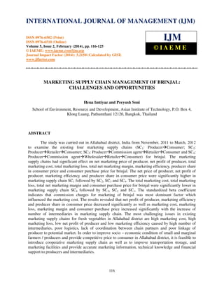 International Journal of Management (IJM), ISSN 0976 – 6502(Print), ISSN 0976 - 6510(Online),
Volume 5, Issue 2, February (2014), pp. 116-125 © IAEME
116
MARKETING SUPPLY CHAIN MANAGEMENT OF BRINJAL:
CHALLENGES AND OPPORTUNITIES
Hena Imtiyaz and Peeyush Soni
School of Environment, Resource and Development, Asian Institute of Technology, P.O. Box 4,
Klong Luang, Pathumthani 12120, Bangkok, Thailand
ABSTRACT
The study was carried out in Allahabad district, India from November, 2011 to March, 2012
to examine the existing four marketing supply chains (SC1: Producer Consumer; SC2:
Producer Retailer Consumer; SC3: Producer Commission agent Retailer Consumer and SC4:
Producer Commission agent Wholesaler Retailer Consumer) for brinjal. The marketing
supply chains had significant effect on net marketing price of producer, net profit of producer, total
marketing cost, total marketing loss, total net marketing margin, marketing efficiency, producer share
in consumer price and consumer purchase price for brinjal. The net price of producer, net profit of
producer, marketing efficiency and producer share in consumer price were significantly higher in
marketing supply chain SC1 followed by SC2, SC3 and SC4. The total marketing cost, total marketing
loss, total net marketing margin and consumer purchase price for brinjal were significantly lower in
marketing supply chain SC4 followed by SC3, SC2 and SC1. The standardized beta coefficient
indicates that commission charges for marketing of brinjal was most dominant factor which
influenced the marketing cost. The results revealed that net profit of producer, marketing efficiency
and producer share in consumer price decreased significantly as well as marketing cost, marketing
loss, marketing margin and consumer purchase price increased significantly with the increase of
number of intermediaries in marketing supply chain. The most challenging issues in existing
marketing supply chains for fresh vegetables in Allahabad district are high marketing cost, high
marketing loss, low net profit of producer and low marketing efficiency caused by high number of
intermediaries, poor logistics, lack of coordination between chain partners and poor linkage of
producer to potential market. In order to improve socio – economic condition of small and marginal
farmers / producers and provide competitive price to consumer in Allahabad district, it is feasible to
introduce cooperative marketing supply chain as well as to improve transportation storage, and
marketing facilities and provide accurate marketing information, technical knowledge and financial
support to producers and intermediaries.
INTERNATIONAL JOURNAL OF MANAGEMENT (IJM)
ISSN 0976-6502 (Print)
ISSN 0976-6510 (Online)
Volume 5, Issue 2, February (2014), pp. 116-125
© IAEME: www.iaeme.com/ijm.asp
Journal Impact Factor (2014): 3.2150 (Calculated by GISI)
www.jifactor.com
IJM
© I A E M E
 