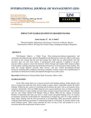 International Journal of Management (IJM), ISSN 0976 – 6502(Print), ISSN 0976 - 6510(Online),
Volume 5, Issue 2, February (2014), pp. 126-132 © IAEME
126
IMPACT OF GLOBALIZATION IN GRAMEEN BANKS
Soma Nayaka. S1
, Dr. T. Indira2
1
Research Scholar, Department of Economics, University of Mysore, Mysore
2
Administrative Officer, Devanga First Grade College, Sampagirama Nagara, Bengaluru
ABSTRACT
The Grameen Bank is a Nobel Peace Prize-winning microfinance organization and
community development bank started in Bangladesh with dedication to rural area. Micro-credit loans
are based on the concept that the rural poor people have skills that are under-utilized, and with
incentive, they can earn more money. A group-based credit approach is applied to use peer-
pressure within a group to ensure the borrowers follow through and conduct their financial affairs
with discipline, ensuring repayment and allowing the borrowers to develop good credit standing. The
bank also accepts deposits, provides other services, and runs several development-oriented
businesses including fabric, telephone and energy companies. It plays a major role in globalization of
rural banks for betterment of nation development through micro-cerdit system.
Keywords: Globalization; Grameen Bank, Rural, Economics, Micro-credit.
GLOBALISATION
In the 19th century there was a massive growth in the banking industry. Banks played a key
role in moving from gold and silver based coinage to paper money, redeemable against the bank's
holdings. Within the new system of ownership and investment, the state's role as an economic factor
and grew substantially. The Late-2000s financial crisis caused significant stress on banks around the
world. The failure of a large number of major banks resulted in government bail-outs. The collapse
and fire sale of Bear Stearns to JP Morgan Chase in March 2008 and the collapse of Lehman
Brothers in September that same year led to a credit crunch and global banking crises. In response
governments around the world bailed-out, nationalised or arranged fire sales for a large number of
major banks. Starting with the Irish government on 29 September 2008, governments around the
world provided wholesale guarantees to underwriting banks to avoid panic of systemic failure to the
whole banking system. These events spawned the term 'too big to fail' and resulted in a lot of
discussion about the moral hazard of these actions.
INTERNATIONAL JOURNAL OF MANAGEMENT (IJM)
ISSN 0976-6502 (Print)
ISSN 0976-6510 (Online)
Volume 5, Issue 2, February (2014), pp. 126-132
© IAEME: www.iaeme.com/ijm.asp
Journal Impact Factor (2014): 3.2150 (Calculated by GISI)
www.jifactor.com
IJM
© I A E M E
 