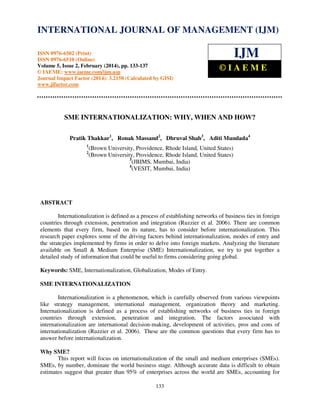 International Journal of Management (IJM), ISSN 0976 – 6502(Print), ISSN 0976 - 6510(Online),
Volume 5, Issue 2, February (2014), pp. 133-137 © IAEME
133
SME INTERNATIONALIZATION: WHY, WHEN AND HOW?
Pratik Thakkar1
, Ronak Massand2
, Dhruval Shah3
, Aditi Mundada4
1
(Brown University, Providence, Rhode Island, United States)
2
(Brown University, Providence, Rhode Island, United States)
3
(JBIMS, Mumbai, India)
4
(VESIT, Mumbai, India)
ABSTRACT
Internationalization is defined as a process of establishing networks of business ties in foreign
countries through extension, penetration and integration (Ruzzier et al. 2006). There are common
elements that every firm, based on its nature, has to consider before internationalization. This
research paper explores some of the driving factors behind internationalization, modes of entry and
the strategies implemented by firms in order to delve into foreign markets. Analyzing the literature
available on Small & Medium Enterprise (SME) Internationalization, we try to put together a
detailed study of information that could be useful to firms considering going global.
Keywords: SME, Internationalization, Globalization, Modes of Entry.
SME INTERNATIONALIZATION
Internationalization is a phenomenon, which is carefully observed from various viewpoints
like strategy management, international management, organization theory and marketing.
Internationalization is defined as a process of establishing networks of business ties in foreign
countries through extension, penetration and integration. The factors associated with
internationalization are international decision-making, development of activities, pros and cons of
internationalization (Ruzzier et al. 2006). These are the common questions that every firm has to
answer before internationalization.
Why SME?
This report will focus on internationalization of the small and medium enterprises (SMEs).
SMEs, by number, dominate the world business stage. Although accurate data is difficult to obtain
estimates suggest that greater than 95% of enterprises across the world are SMEs, accounting for
INTERNATIONAL JOURNAL OF MANAGEMENT (IJM)
ISSN 0976-6502 (Print)
ISSN 0976-6510 (Online)
Volume 5, Issue 2, February (2014), pp. 133-137
© IAEME: www.iaeme.com/ijm.asp
Journal Impact Factor (2014): 3.2150 (Calculated by GISI)
www.jifactor.com
IJM
© I A E M E
 