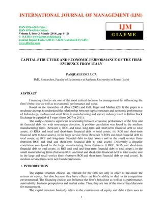 International Journal of Management (IJM), ISSN 0976 – 6502(Print), ISSN 0976 - 6510(Online),
Volume 5, Issue 3, March (2014), pp. 01-20 © IAEME
1
CAPITAL STRUCTURE AND ECONOMIC PERFORMANCE OF THE FIRM:
EVIDENCE FROM ITALY
PASQUALE DE LUCA
PhD, Researcher, Faculty of Economics at Sapienza University in Rome (Italy)
ABSTRACT
Financing choices are one of the most critical decision for management by influencing the
firm’s behaviour as well as its economic performance and value.
Based on the researches of Abor (2005) and Gill, Biger and Mathur (2011) the paper is a
moderate attempt to understand the relationship between capital structure and economic performance
of Italian large, medium and small firms in manufacturing and service industry listed in Italian Stock
Exchange in a period of 5 years (from 2007 to 2011).
The analysis found a significant relationship between economic performance of the firm and
its financial debt but with non-unique direction. A positive correlation was found in the medium
manufacturing firms (between i) ROE and total, long-term and short-term financial debt to total
assets; ii) ROA and total and short-term financial debt to total assets; iii) ROI and short-term
financial debt to total assets), in the large service firms (between i) ROA and total financial debt to
total assets; ii) ROI and long-term financial debt to total assets) and in the small service firms
(between ROE and total and short-term financial debt to total assets). Differently a negative
correlation was found in the large manufacturing firms (between i) ROE, ROA and short-term
financial debt to total assets; ii) ROI and total and long-term financial debt to total assets), in the
small manufacturing firms (between ROE and total and short-term financial debt to total assets) and
in the large and small service firms (between ROI and short-term financial debt to total assets). In
medium service firms were not found correlations.
1. INTRODUCTION
The capital structure choices are relevant for the firm not only in order to maximize the
returns on equity, but also because they have effects on firm’s ability to deal to its competitive
environmental. The financing choices can influence the firm’s behaviour as well as its performance,
survivability, business perspectives and market value. Thus, they are one of the most critical decision
for management.
The capital structure basically refers to the combination of equity and debt a firm uses to
INTERNATIONAL JOURNAL OF MANAGEMENT (IJM)
ISSN 0976-6502 (Print)
ISSN 0976-6510 (Online)
Volume 5, Issue 3, March (2014), pp. 01-20
© IAEME: www.iaeme.com/ijm.asp
Journal Impact Factor (2014): 7.2230 (Calculated by GISI)
www.jifactor.com
IJM
© I A E M E
 
