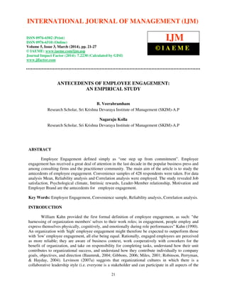 International Journal of Management (IJM), ISSN 0976 – 6502(Print), ISSN 0976 - 6510(Online),
Volume 5, Issue 3, March (2014), pp. 21-27 © IAEME
21
ANTECEDENTS OF EMPLOYEE ENGAGEMENT:
AN EMPIRICAL STUDY
B. Veerabramham
Research Scholar, Sri Krishna Devaraya Institute of Management (SKIM)-A.P
Nagaraju Kolla
Research Scholar, Sri Krishna Devaraya Institute of Management (SKIM)-A.P
ABSTRACT
Employee Engagement defined simply as “one step up from commitment”. Employee
engagement has received a great deal of attention in the last decade in the popular business press and
among consulting firms and the practitioner community. The main aim of the article is to study the
antecedents of employee engagement. Convenience samples of 428 respondents were taken. For data
analysis Mean, Reliability analysis and Correlation analysis were employed. The study revealed Job
satisfaction, Psychological climate, Intrinsic rewards, Leader-Member relationship, Motivation and
Employer Brand are the antecedents for employee engagement.
Key Words: Employee Engagement, Convenience sample, Reliability analysis, Correlation analysis.
INTRODUCTION
William Kahn provided the first formal definition of employee engagement, as such: "the
harnessing of organization members' selves to their work roles; in engagement, people employ and
express themselves physically, cognitively, and emotionally during role performances" Kahn (1990).
An organization with 'high' employee engagement might therefore be expected to outperform those
with 'low' employee engagement, all else being equal. Rationally, engaged employees are perceived
as more reliable; they are aware of business context, work cooperatively with coworkers for the
benefit of organization, and take on responsibility for completing tasks, understand how their unit
contributes to organizational success, and understand how they contribute individually to company
goals, objectives, and direction (Baumruk, 2004; Gibbons, 2006; Miles, 2001; Robinson, Perryman,
& Hayday, 2004). Levinson (2007a) suggests that organizational cultures in which there is a
collaborative leadership style (i.e. everyone is a stakeholder and can participate in all aspects of the
INTERNATIONAL JOURNAL OF MANAGEMENT (IJM)
ISSN 0976-6502 (Print)
ISSN 0976-6510 (Online)
Volume 5, Issue 3, March (2014), pp. 21-27
© IAEME: www.iaeme.com/ijm.asp
Journal Impact Factor (2014): 7.2230 (Calculated by GISI)
www.jifactor.com
IJM
© I A E M E
 