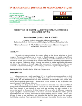 International Journal of Management (IJM), ISSN 0976 – 6502(Print), ISSN 0976 - 6510(Online),
Volume 5, Issue 3, March (2014), pp. 53-57 © IAEME
53
THE EFFECT OF DIGITAL MARKETING COMMUNICATION ON
CONSUMER BUYING
Dr.GAGANDEEP K NAGRA* & Dr. R .GOPAL**
*Associate Professor, Department of Business Management,
Padmashree Dr. D.Y. Patil University, CBD Belapur, Navi Mumbai, Maharashtra, India
**Director, Padmashree Dr D.Y. Patil University’s Department of Business Management,
Navi Mumbai,Maharashtra, India
ABSTRACT
This study attempts to analyze the features related to the buying behaviour of digital
shoppers. Consumer buying behaviour in respect of digital shopping was studied using different
socio-economic variables. It also provides a support that helps researchers understand the drivers of
consumers’ attitude and goal to shop on the Internet, and consumers’ perceptions regarding ease of
use and usefulness. Conclusions derived from the analysis can be used as useful guide for market
orientation. The outcomes of the study suggest that assessment of consumer buying behaviour can
contribute to a better understanding of consumer buying behaviour in respect of digital shopping.
Key words: Digital shopping, Buying Behaviour, Consumers etc.
INTRODUCTION
Indian consumers as a whole spend about 55% of the total consumption expenditure on food
items. According to a survey conducted by ORG, the expenditure on non-food items has recorded
large growth that the expenditure on food items. Consumers decide whether, what, when, from
whom, where and how much to buy. They can avail various mediums to buy the products. But
currently we are living in the age of internet.
According to a study, “About 44 percent students use Internet in India and overall 72% of
young people access Internet on regular basis. Due to the vast usage of Internet, the buying patterns
have been changed. It has changed the way goods are purchased and sold, resulting to the
exponential growth in the number of digital shoppers. However, a lot of differences concerning
digital buying have been discovered due to the various consumers’ characteristics and the types of
provided products and services. Attitude toward digital shopping and goal to shop are not only
affected by ease of use, usefulness, and enjoyment, but also by other factors like consumer
individuality, situational factors, product distinctiveness, previous digital shopping understanding
INTERNATIONAL JOURNAL OF MANAGEMENT (IJM)
ISSN 0976-6502 (Print)
ISSN 0976-6510 (Online)
Volume 5, Issue 3, March (2014), pp. 53-57
© IAEME: www.iaeme.com/ijm.asp
Journal Impact Factor (2014): 7.2230 (Calculated by GISI)
www.jifactor.com
IJM
© I A E M E
 